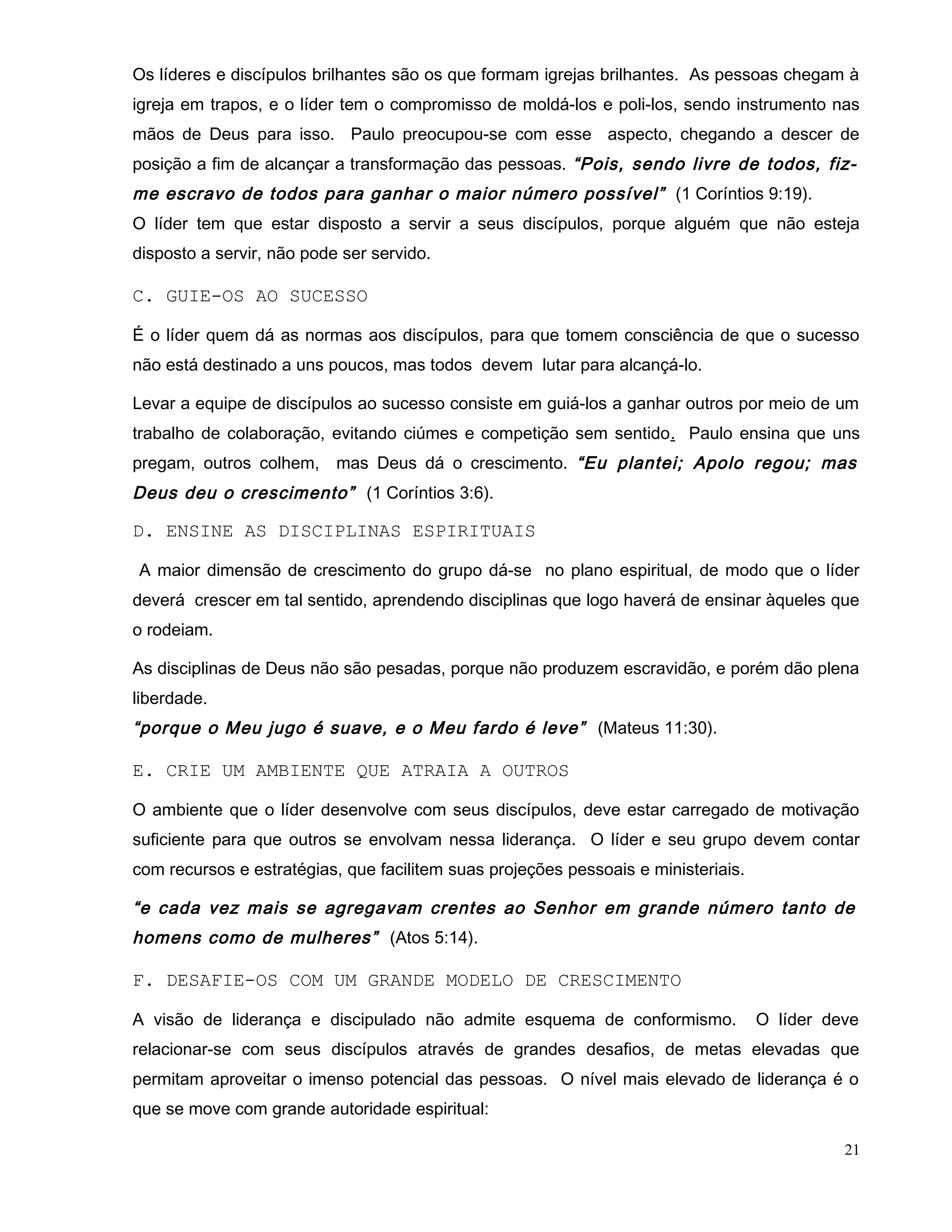 Os líderes e discípulos brilhantes são os que formam igrejas brilhantes. As pessoas chegam à
igreja em trapos, e o líder tem o compromisso de moldá-los e poli-los, sendo instrumento nas
mãos de Deus para isso. Paulo preocupou-se com esse aspecto, chegando a descer de
posição a fim de alcançar a transformação das pessoas. “Pois, sendo livre de todos, fiz-
me escravo de todos para ganhar o maior número possível” (1 Coríntios 9:19).
O líder tem que estar disposto a servir a seus discípulos, porque alguém que não esteja
disposto a servir, não pode ser servido.
C. GUIE-OS AO SUCESSO
É o líder quem dá as normas aos discípulos, para que tomem consciência de que o sucesso
não está destinado a uns poucos, mas todos devem lutar para alcançá-lo.
Levar a equipe de discípulos ao sucesso consiste em guiá-los a ganhar outros por meio de um
trabalho de colaboração, evitando ciúmes e competição sem sentido. Paulo ensina que uns
pregam, outros colhem, mas Deus dá o crescimento. “Eu plantei; Apolo regou; mas
Deus deu o crescimento” (1 Coríntios 3:6).
D. ENSINE AS DISCIPLINAS ESPIRITUAIS
A maior dimensão de crescimento do grupo dá-se no plano espiritual, de modo que o líder
deverá crescer em tal sentido, aprendendo disciplinas que logo haverá de ensinar àqueles que
o rodeiam.
As disciplinas de Deus não são pesadas, porque não produzem escravidão, e porém dão plena
liberdade.
“porque o Meu jugo é suave, e o Meu fardo é leve” (Mateus 11:30).
E. CRIE UM AMBIENTE QUE ATRAIA A OUTROS
O ambiente que o líder desenvolve com seus discípulos, deve estar carregado de motivação
suficiente para que outros se envolvam nessa liderança. O líder e seu grupo devem contar
com recursos e estratégias, que facilitem suas projeções pessoais e ministeriais.
“e cada vez mais se agregavam crentes ao Senhor em grande número tanto de
homens como de mulheres” (Atos 5:14).
F. DESAFIE-OS COM UM GRANDE MODELO DE CRESCIMENTO
A visão de liderança e discipulado não admite esquema de conformismo. O líder deve
relacionar-se com seus discípulos através de grandes desafios, de metas elevadas que
permitam aproveitar o imenso potencial das pessoas. O nível mais elevado de liderança é o
que se move com grande autoridade espiritual:
21
 