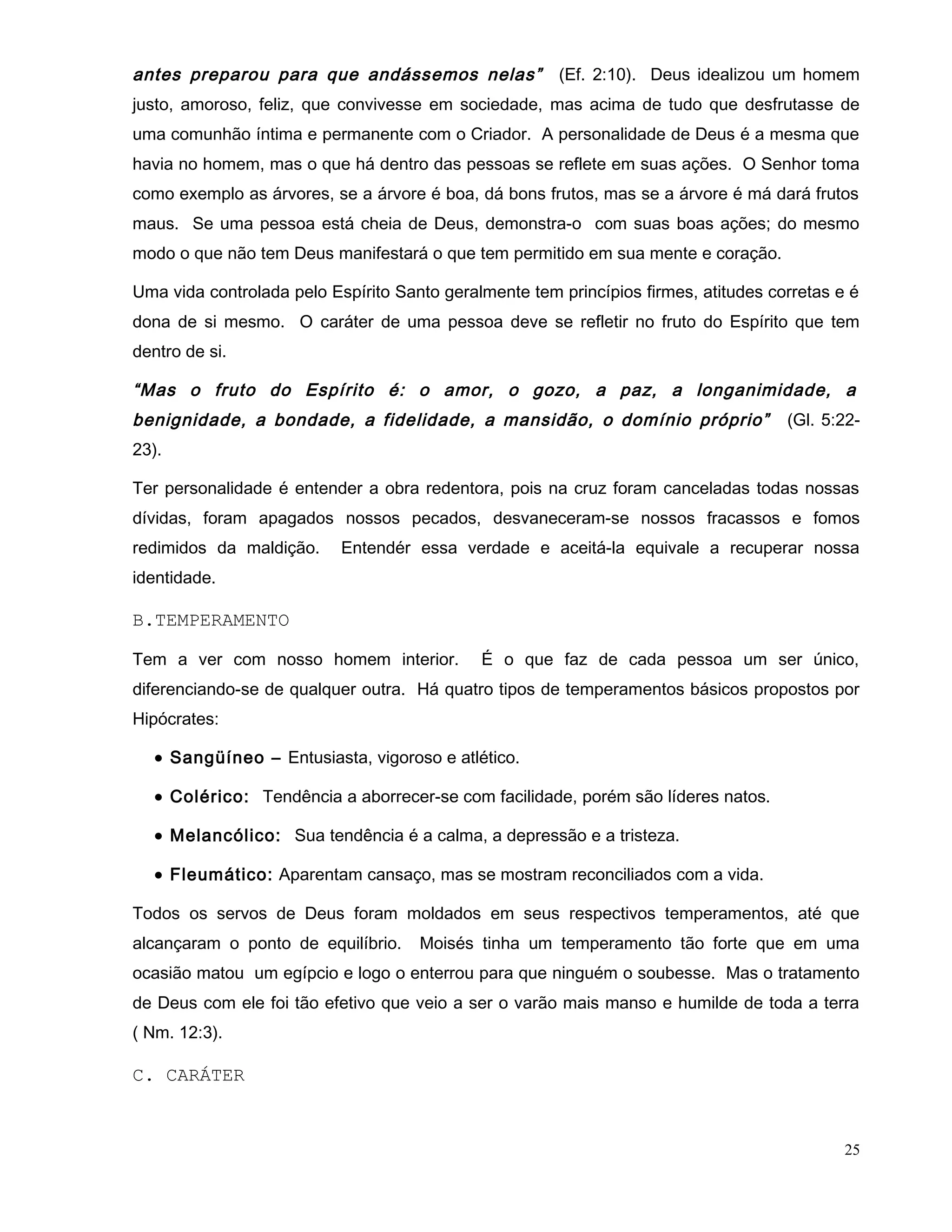 antes preparou para que andássemos nelas” (Ef. 2:10). Deus idealizou um homem
justo, amoroso, feliz, que convivesse em sociedade, mas acima de tudo que desfrutasse de
uma comunhão íntima e permanente com o Criador. A personalidade de Deus é a mesma que
havia no homem, mas o que há dentro das pessoas se reflete em suas ações. O Senhor toma
como exemplo as árvores, se a árvore é boa, dá bons frutos, mas se a árvore é má dará frutos
maus. Se uma pessoa está cheia de Deus, demonstra-o com suas boas ações; do mesmo
modo o que não tem Deus manifestará o que tem permitido em sua mente e coração.
Uma vida controlada pelo Espírito Santo geralmente tem princípios firmes, atitudes corretas e é
dona de si mesmo. O caráter de uma pessoa deve se refletir no fruto do Espírito que tem
dentro de si.
“Mas o fruto do Espírito é: o amor, o gozo, a paz, a longanimidade, a
benignidade, a bondade, a fidelidade, a mansidão, o domínio próprio” (Gl. 5:22-
23).
Ter personalidade é entender a obra redentora, pois na cruz foram canceladas todas nossas
dívidas, foram apagados nossos pecados, desvaneceram-se nossos fracassos e fomos
redimidos da maldição. Entendér essa verdade e aceitá-la equivale a recuperar nossa
identidade.
B.TEMPERAMENTO
Tem a ver com nosso homem interior. É o que faz de cada pessoa um ser único,
diferenciando-se de qualquer outra. Há quatro tipos de temperamentos básicos propostos por
Hipócrates:
• Sangüíneo – Entusiasta, vigoroso e atlético.
• Colérico: Tendência a aborrecer-se com facilidade, porém são líderes natos.
• Melancólico: Sua tendência é a calma, a depressão e a tristeza.
• Fleumático: Aparentam cansaço, mas se mostram reconciliados com a vida.
Todos os servos de Deus foram moldados em seus respectivos temperamentos, até que
alcançaram o ponto de equilíbrio. Moisés tinha um temperamento tão forte que em uma
ocasião matou um egípcio e logo o enterrou para que ninguém o soubesse. Mas o tratamento
de Deus com ele foi tão efetivo que veio a ser o varão mais manso e humilde de toda a terra
( Nm. 12:3).
C. CARÁTER
25
 