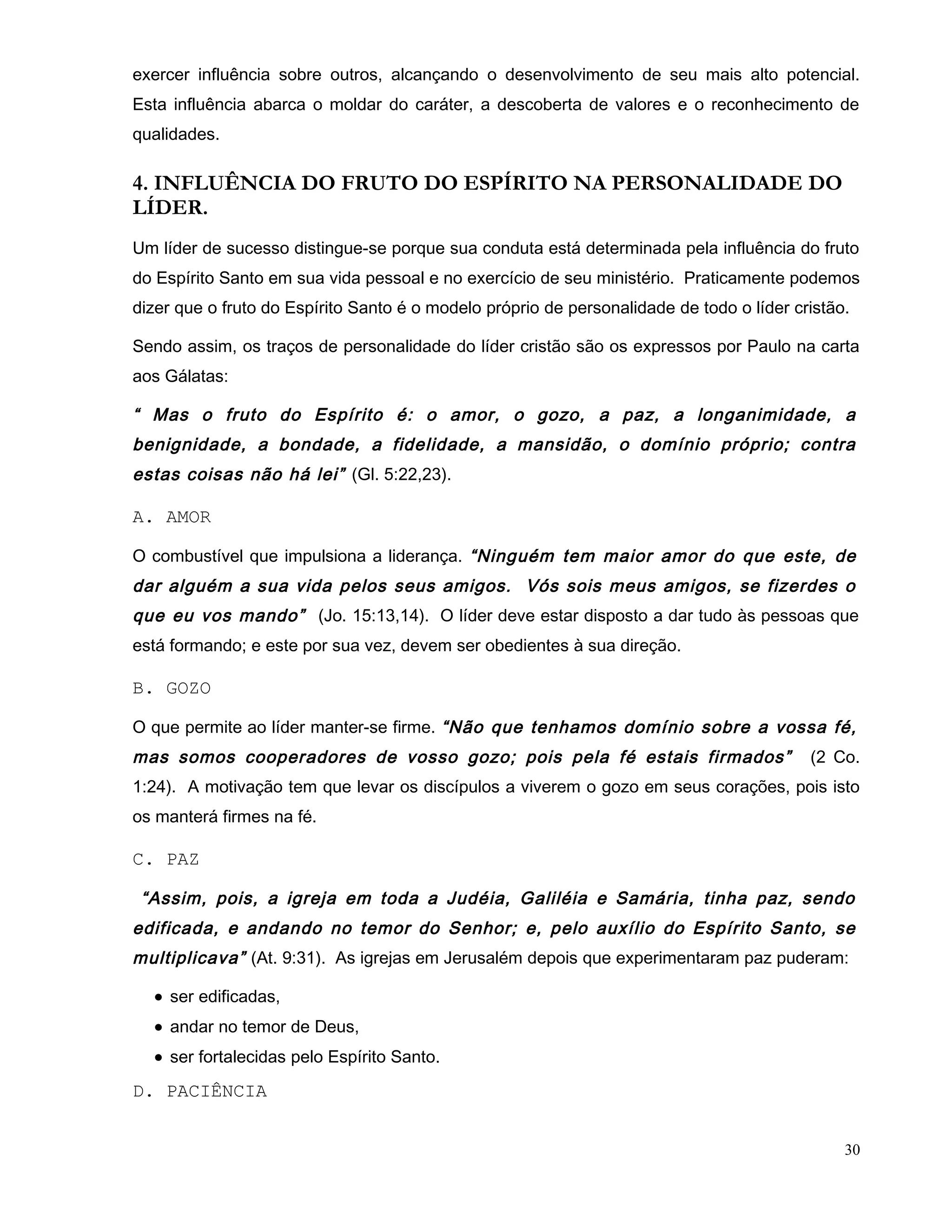 exercer influência sobre outros, alcançando o desenvolvimento de seu mais alto potencial.
Esta influência abarca o moldar do caráter, a descoberta de valores e o reconhecimento de
qualidades.
4. INFLUÊNCIA DO FRUTO DO ESPÍRITO NA PERSONALIDADE DO
LÍDER.
Um líder de sucesso distingue-se porque sua conduta está determinada pela influência do fruto
do Espírito Santo em sua vida pessoal e no exercício de seu ministério. Praticamente podemos
dizer que o fruto do Espírito Santo é o modelo próprio de personalidade de todo o líder cristão.
Sendo assim, os traços de personalidade do líder cristão são os expressos por Paulo na carta
aos Gálatas:
“ Mas o fruto do Espírito é: o amor, o gozo, a paz, a longanimidade, a
benignidade, a bondade, a fidelidade, a mansidão, o domínio próprio; contra
estas coisas não há lei” (Gl. 5:22,23).
A. AMOR
O combustível que impulsiona a liderança. “Ninguém tem maior amor do que este, de
dar alguém a sua vida pelos seus amigos. Vós sois meus amigos, se fizerdes o
que eu vos mando” (Jo. 15:13,14). O líder deve estar disposto a dar tudo às pessoas que
está formando; e este por sua vez, devem ser obedientes à sua direção.
B. GOZO
O que permite ao líder manter-se firme. “Não que tenhamos domínio sobre a vossa fé,
mas somos cooperadores de vosso gozo; pois pela fé estais firmados” (2 Co.
1:24). A motivação tem que levar os discípulos a viverem o gozo em seus corações, pois isto
os manterá firmes na fé.
C. PAZ
“Assim, pois, a igreja em toda a Judéia, Galiléia e Samária, tinha paz, sendo
edificada, e andando no temor do Senhor; e, pelo auxílio do Espírito Santo, se
multiplicava” (At. 9:31). As igrejas em Jerusalém depois que experimentaram paz puderam:
• ser edificadas,
• andar no temor de Deus,
• ser fortalecidas pelo Espírito Santo.
D. PACIÊNCIA
30
 