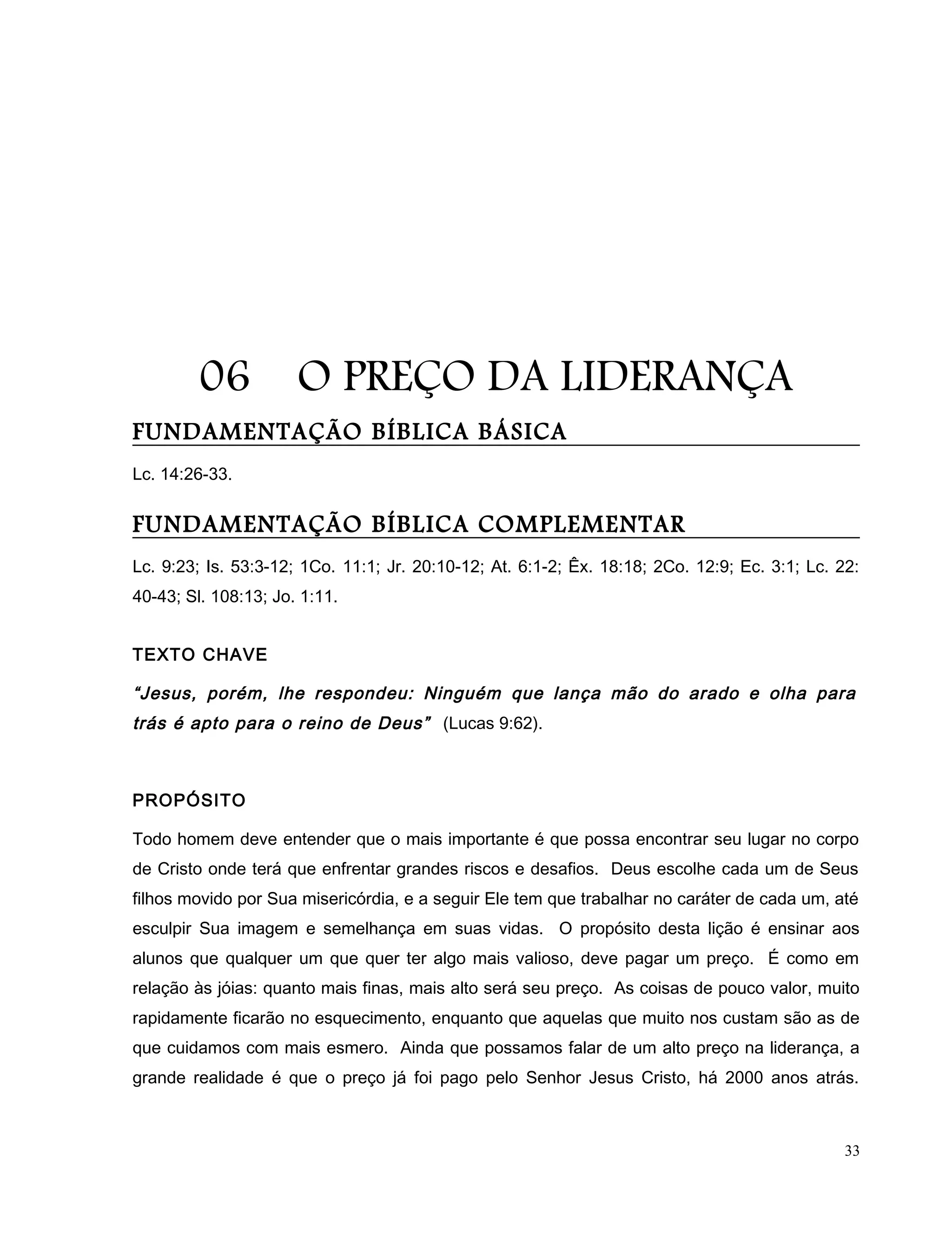 06 O PREÇO DA LIDERANÇA
FUNDAMENTAÇÃO BÍBLICA BÁSICA
Lc. 14:26-33.
FUNDAMENTAÇÃO BÍBLICA COMPLEMENTAR
Lc. 9:23; Is. 53:3-12; 1Co. 11:1; Jr. 20:10-12; At. 6:1-2; Êx. 18:18; 2Co. 12:9; Ec. 3:1; Lc. 22:
40-43; Sl. 108:13; Jo. 1:11.
TEXTO CHAVE
“Jesus, porém, lhe respondeu: Ninguém que lança mão do arado e olha para
trás é apto para o reino de Deus” (Lucas 9:62).
PROPÓSITO
Todo homem deve entender que o mais importante é que possa encontrar seu lugar no corpo
de Cristo onde terá que enfrentar grandes riscos e desafios. Deus escolhe cada um de Seus
filhos movido por Sua misericórdia, e a seguir Ele tem que trabalhar no caráter de cada um, até
esculpir Sua imagem e semelhança em suas vidas. O propósito desta lição é ensinar aos
alunos que qualquer um que quer ter algo mais valioso, deve pagar um preço. É como em
relação às jóias: quanto mais finas, mais alto será seu preço. As coisas de pouco valor, muito
rapidamente ficarão no esquecimento, enquanto que aquelas que muito nos custam são as de
que cuidamos com mais esmero. Ainda que possamos falar de um alto preço na liderança, a
grande realidade é que o preço já foi pago pelo Senhor Jesus Cristo, há 2000 anos atrás.
33
 