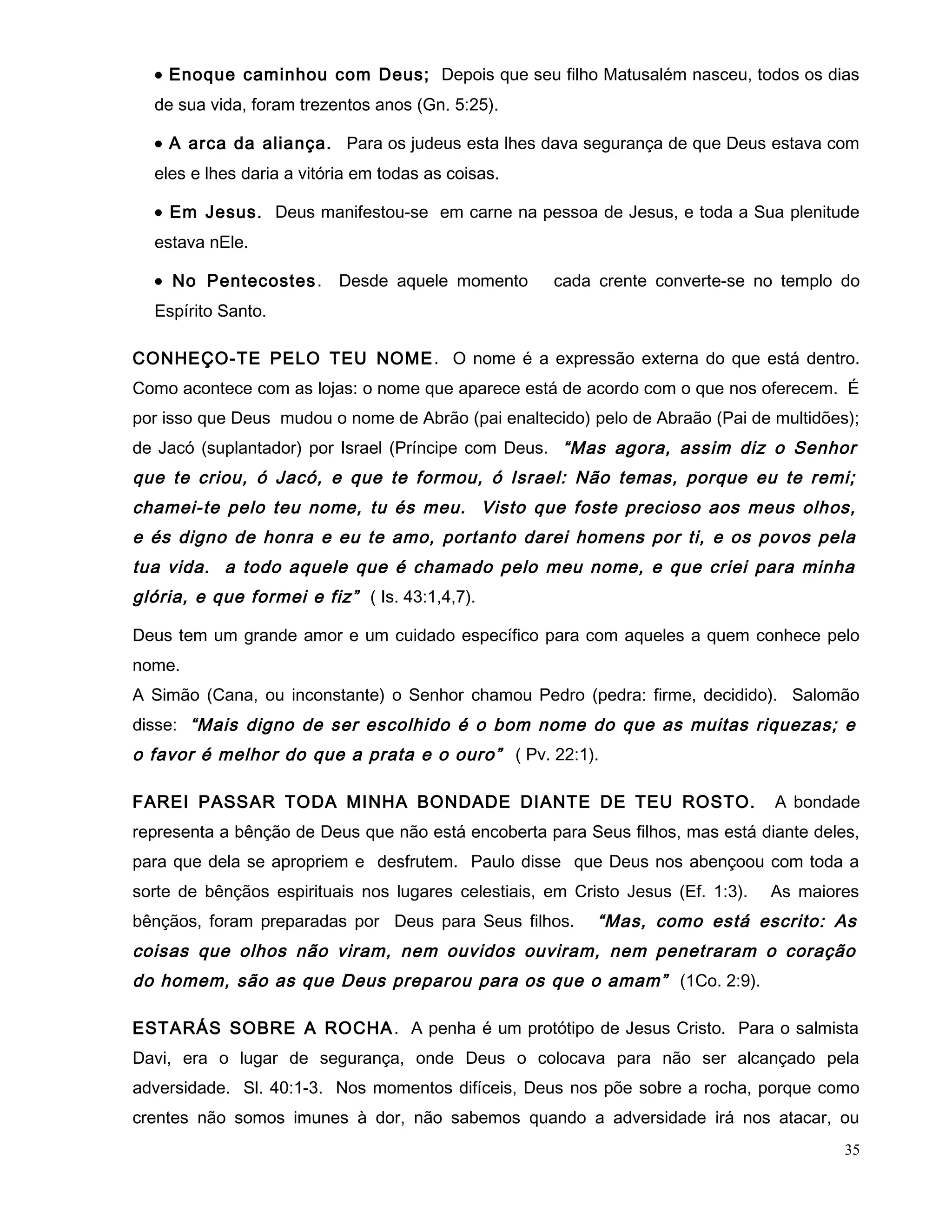 • Enoque caminhou com Deus; Depois que seu filho Matusalém nasceu, todos os dias
de sua vida, foram trezentos anos (Gn. 5:25).
• A arca da aliança. Para os judeus esta lhes dava segurança de que Deus estava com
eles e lhes daria a vitória em todas as coisas.
• Em Jesus. Deus manifestou-se em carne na pessoa de Jesus, e toda a Sua plenitude
estava nEle.
• No Pentecostes. Desde aquele momento cada crente converte-se no templo do
Espírito Santo.
CONHEÇO-TE PELO TEU NOME. O nome é a expressão externa do que está dentro.
Como acontece com as lojas: o nome que aparece está de acordo com o que nos oferecem. É
por isso que Deus mudou o nome de Abrão (pai enaltecido) pelo de Abraão (Pai de multidões);
de Jacó (suplantador) por Israel (Príncipe com Deus. “Mas agora, assim diz o Senhor
que te criou, ó Jacó, e que te formou, ó Israel: Não temas, porque eu te remi;
chamei-te pelo teu nome, tu és meu. Visto que foste precioso aos meus olhos,
e és digno de honra e eu te amo, portanto darei homens por ti, e os povos pela
tua vida. a todo aquele que é chamado pelo meu nome, e que criei para minha
glória, e que formei e fiz” ( Is. 43:1,4,7).
Deus tem um grande amor e um cuidado específico para com aqueles a quem conhece pelo
nome.
A Simão (Cana, ou inconstante) o Senhor chamou Pedro (pedra: firme, decidido). Salomão
disse: “Mais digno de ser escolhido é o bom nome do que as muitas riquezas; e
o favor é melhor do que a prata e o ouro” ( Pv. 22:1).
FAREI PASSAR TODA MINHA BONDADE DIANTE DE TEU ROSTO. A bondade
representa a bênção de Deus que não está encoberta para Seus filhos, mas está diante deles,
para que dela se apropriem e desfrutem. Paulo disse que Deus nos abençoou com toda a
sorte de bênçãos espirituais nos lugares celestiais, em Cristo Jesus (Ef. 1:3). As maiores
bênçãos, foram preparadas por Deus para Seus filhos. “Mas, como está escrito: As
coisas que olhos não viram, nem ouvidos ouviram, nem penetraram o coração
do homem, são as que Deus preparou para os que o amam” (1Co. 2:9).
ESTARÁS SOBRE A ROCHA. A penha é um protótipo de Jesus Cristo. Para o salmista
Davi, era o lugar de segurança, onde Deus o colocava para não ser alcançado pela
adversidade. Sl. 40:1-3. Nos momentos difíceis, Deus nos põe sobre a rocha, porque como
crentes não somos imunes à dor, não sabemos quando a adversidade irá nos atacar, ou
35
 