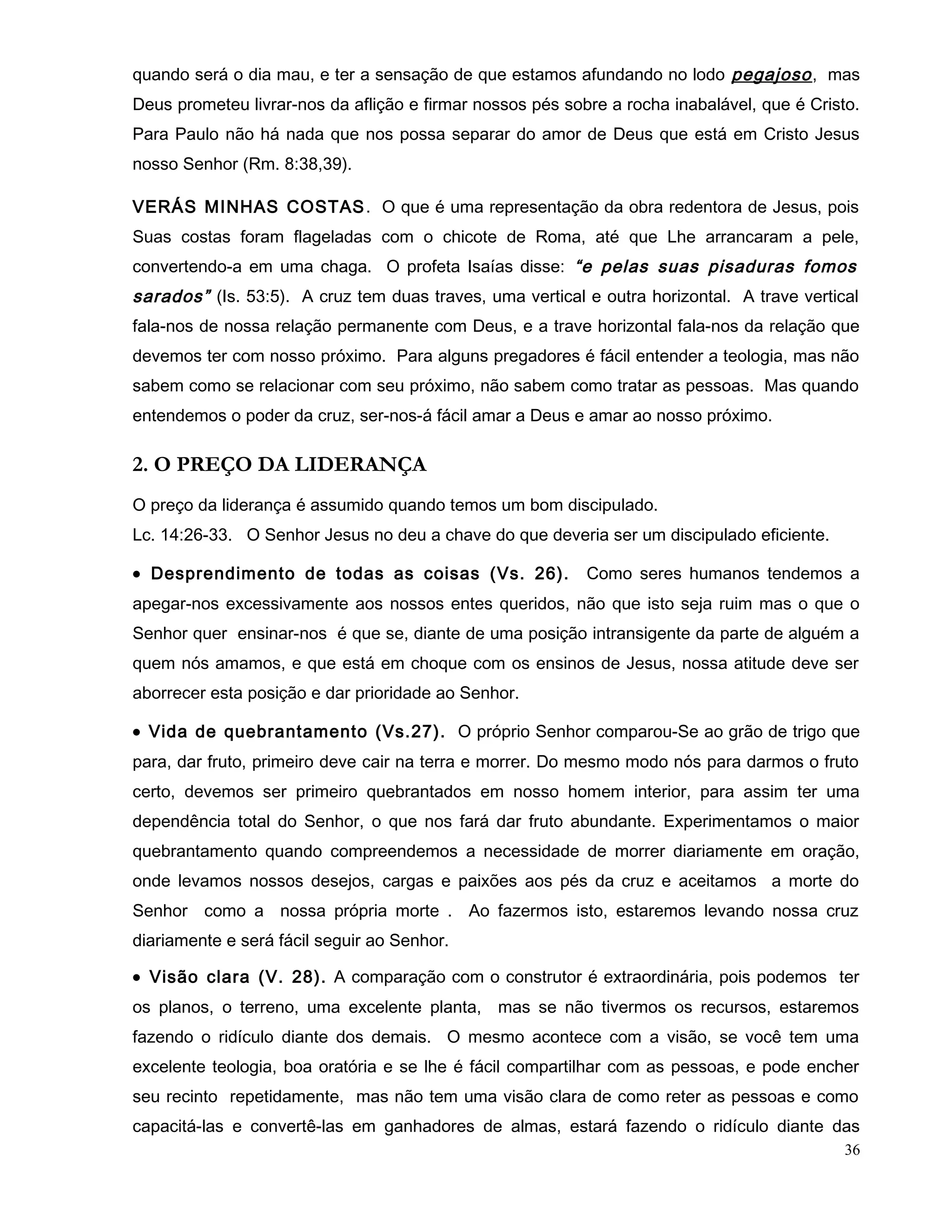 quando será o dia mau, e ter a sensação de que estamos afundando no lodo pegajoso, mas
Deus prometeu livrar-nos da aflição e firmar nossos pés sobre a rocha inabalável, que é Cristo.
Para Paulo não há nada que nos possa separar do amor de Deus que está em Cristo Jesus
nosso Senhor (Rm. 8:38,39).
VERÁS MINHAS COSTAS. O que é uma representação da obra redentora de Jesus, pois
Suas costas foram flageladas com o chicote de Roma, até que Lhe arrancaram a pele,
convertendo-a em uma chaga. O profeta Isaías disse: “e pelas suas pisaduras fomos
sarados” (Is. 53:5). A cruz tem duas traves, uma vertical e outra horizontal. A trave vertical
fala-nos de nossa relação permanente com Deus, e a trave horizontal fala-nos da relação que
devemos ter com nosso próximo. Para alguns pregadores é fácil entender a teologia, mas não
sabem como se relacionar com seu próximo, não sabem como tratar as pessoas. Mas quando
entendemos o poder da cruz, ser-nos-á fácil amar a Deus e amar ao nosso próximo.
2. O PREÇO DA LIDERANÇA
O preço da liderança é assumido quando temos um bom discipulado.
Lc. 14:26-33. O Senhor Jesus no deu a chave do que deveria ser um discipulado eficiente.
• Desprendimento de todas as coisas (Vs. 26). Como seres humanos tendemos a
apegar-nos excessivamente aos nossos entes queridos, não que isto seja ruim mas o que o
Senhor quer ensinar-nos é que se, diante de uma posição intransigente da parte de alguém a
quem nós amamos, e que está em choque com os ensinos de Jesus, nossa atitude deve ser
aborrecer esta posição e dar prioridade ao Senhor.
• Vida de quebrantamento (Vs.27). O próprio Senhor comparou-Se ao grão de trigo que
para, dar fruto, primeiro deve cair na terra e morrer. Do mesmo modo nós para darmos o fruto
certo, devemos ser primeiro quebrantados em nosso homem interior, para assim ter uma
dependência total do Senhor, o que nos fará dar fruto abundante. Experimentamos o maior
quebrantamento quando compreendemos a necessidade de morrer diariamente em oração,
onde levamos nossos desejos, cargas e paixões aos pés da cruz e aceitamos a morte do
Senhor como a nossa própria morte . Ao fazermos isto, estaremos levando nossa cruz
diariamente e será fácil seguir ao Senhor.
• Visão clara (V. 28). A comparação com o construtor é extraordinária, pois podemos ter
os planos, o terreno, uma excelente planta, mas se não tivermos os recursos, estaremos
fazendo o ridículo diante dos demais. O mesmo acontece com a visão, se você tem uma
excelente teologia, boa oratória e se lhe é fácil compartilhar com as pessoas, e pode encher
seu recinto repetidamente, mas não tem uma visão clara de como reter as pessoas e como
capacitá-las e convertê-las em ganhadores de almas, estará fazendo o ridículo diante das
36
 