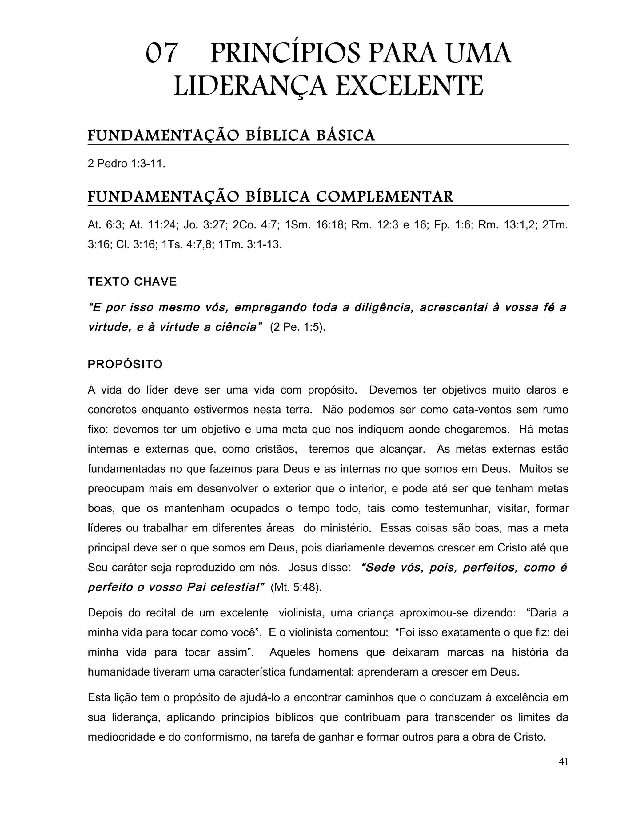 07 PRINCÍPIOS PARA UMA
LIDERANÇA EXCELENTE
FUNDAMENTAÇÃO BÍBLICA BÁSICA
2 Pedro 1:3-11.
FUNDAMENTAÇÃO BÍBLICA COMPLEMENTAR
At. 6:3; At. 11:24; Jo. 3:27; 2Co. 4:7; 1Sm. 16:18; Rm. 12:3 e 16; Fp. 1:6; Rm. 13:1,2; 2Tm.
3:16; Cl. 3:16; 1Ts. 4:7,8; 1Tm. 3:1-13.
TEXTO CHAVE
“E por isso mesmo vós, empregando toda a diligência, acrescentai à vossa fé a
virtude, e à virtude a ciência” (2 Pe. 1:5).
PROPÓSITO
A vida do líder deve ser uma vida com propósito. Devemos ter objetivos muito claros e
concretos enquanto estivermos nesta terra. Não podemos ser como cata-ventos sem rumo
fixo: devemos ter um objetivo e uma meta que nos indiquem aonde chegaremos. Há metas
internas e externas que, como cristãos, teremos que alcançar. As metas externas estão
fundamentadas no que fazemos para Deus e as internas no que somos em Deus. Muitos se
preocupam mais em desenvolver o exterior que o interior, e pode até ser que tenham metas
boas, que os mantenham ocupados o tempo todo, tais como testemunhar, visitar, formar
líderes ou trabalhar em diferentes áreas do ministério. Essas coisas são boas, mas a meta
principal deve ser o que somos em Deus, pois diariamente devemos crescer em Cristo até que
Seu caráter seja reproduzido em nós. Jesus disse: “Sede vós, pois, perfeitos, como é
perfeito o vosso Pai celestial” (Mt. 5:48).
Depois do recital de um excelente violinista, uma criança aproximou-se dizendo: “Daria a
minha vida para tocar como você”. E o violinista comentou: “Foi isso exatamente o que fiz: dei
minha vida para tocar assim”. Aqueles homens que deixaram marcas na história da
humanidade tiveram uma característica fundamental: aprenderam a crescer em Deus.
Esta lição tem o propósito de ajudá-lo a encontrar caminhos que o conduzam à excelência em
sua liderança, aplicando princípios bíblicos que contribuam para transcender os limites da
mediocridade e do conformismo, na tarefa de ganhar e formar outros para a obra de Cristo.
41
 