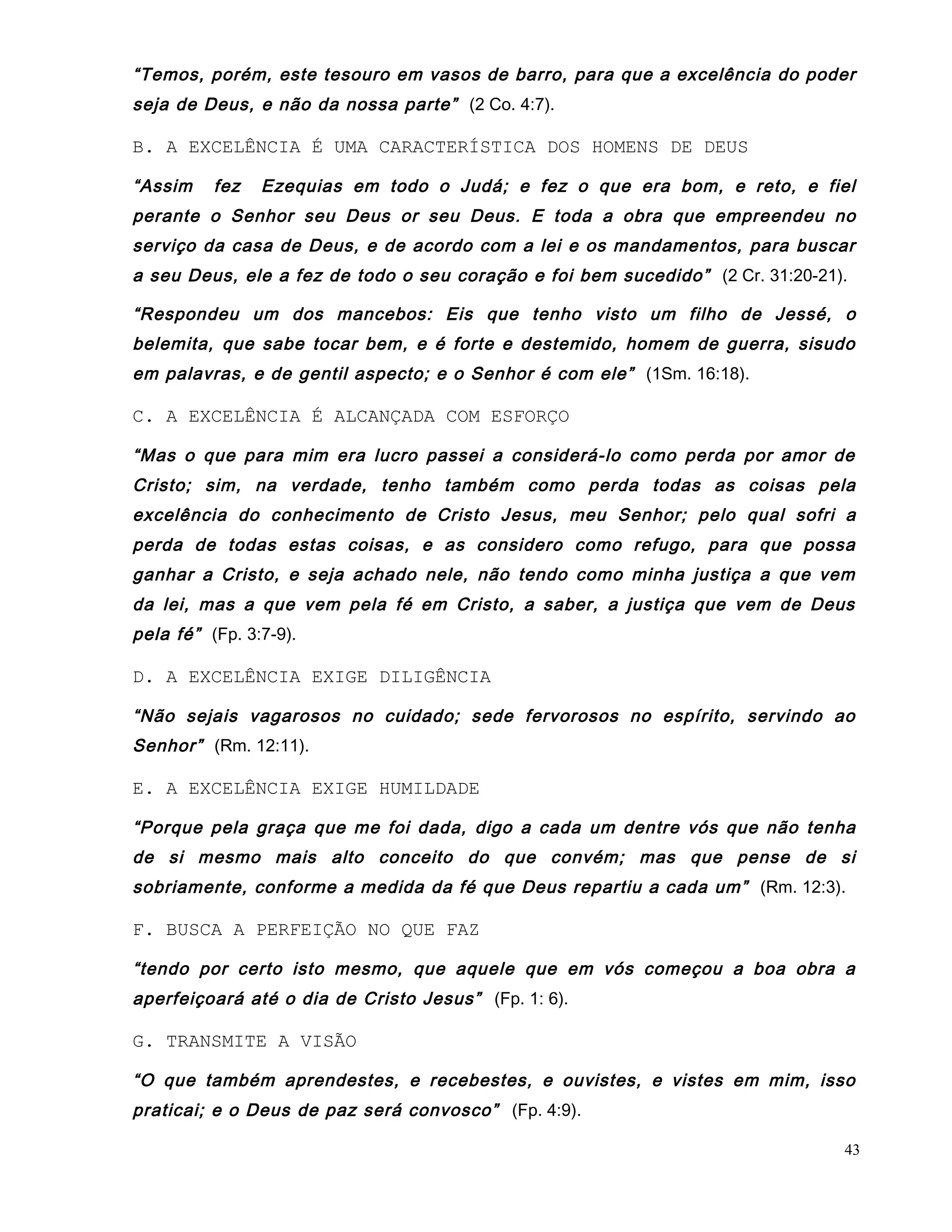“Temos, porém, este tesouro em vasos de barro, para que a excelência do poder
seja de Deus, e não da nossa parte” (2 Co. 4:7).
B. A EXCELÊNCIA É UMA CARACTERÍSTICA DOS HOMENS DE DEUS
“Assim fez Ezequias em todo o Judá; e fez o que era bom, e reto, e fiel
perante o Senhor seu Deus or seu Deus. E toda a obra que empreendeu no
serviço da casa de Deus, e de acordo com a lei e os mandamentos, para buscar
a seu Deus, ele a fez de todo o seu coração e foi bem sucedido” (2 Cr. 31:20-21).
“Respondeu um dos mancebos: Eis que tenho visto um filho de Jessé, o
belemita, que sabe tocar bem, e é forte e destemido, homem de guerra, sisudo
em palavras, e de gentil aspecto; e o Senhor é com ele” (1Sm. 16:18).
C. A EXCELÊNCIA É ALCANÇADA COM ESFORÇO
“Mas o que para mim era lucro passei a considerá-lo como perda por amor de
Cristo; sim, na verdade, tenho também como perda todas as coisas pela
excelência do conhecimento de Cristo Jesus, meu Senhor; pelo qual sofri a
perda de todas estas coisas, e as considero como refugo, para que possa
ganhar a Cristo, e seja achado nele, não tendo como minha justiça a que vem
da lei, mas a que vem pela fé em Cristo, a saber, a justiça que vem de Deus
pela fé” (Fp. 3:7-9).
D. A EXCELÊNCIA EXIGE DILIGÊNCIA
“Não sejais vagarosos no cuidado; sede fervorosos no espírito, servindo ao
Senhor” (Rm. 12:11).
E. A EXCELÊNCIA EXIGE HUMILDADE
“Porque pela graça que me foi dada, digo a cada um dentre vós que não tenha
de si mesmo mais alto conceito do que convém; mas que pense de si
sobriamente, conforme a medida da fé que Deus repartiu a cada um” (Rm. 12:3).
F. BUSCA A PERFEIÇÃO NO QUE FAZ
“tendo por certo isto mesmo, que aquele que em vós começou a boa obra a
aperfeiçoará até o dia de Cristo Jesus” (Fp. 1: 6).
G. TRANSMITE A VISÃO
“O que também aprendestes, e recebestes, e ouvistes, e vistes em mim, isso
praticai; e o Deus de paz será convosco” (Fp. 4:9).
43
 