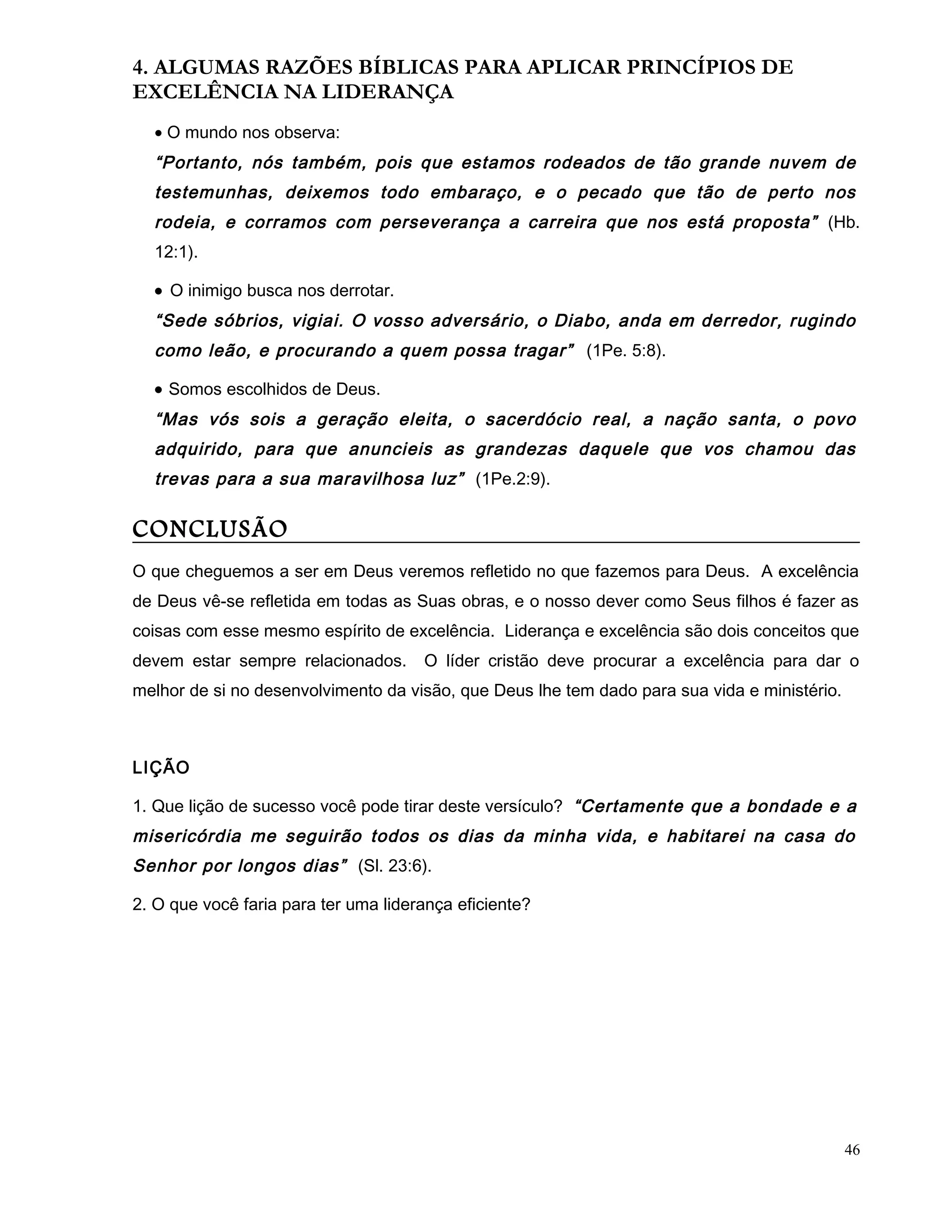4. ALGUMAS RAZÕES BÍBLICAS PARA APLICAR PRINCÍPIOS DE
EXCELÊNCIA NA LIDERANÇA
• O mundo nos observa:
“Portanto, nós também, pois que estamos rodeados de tão grande nuvem de
testemunhas, deixemos todo embaraço, e o pecado que tão de perto nos
rodeia, e corramos com perseverança a carreira que nos está proposta” (Hb.
12:1).
• O inimigo busca nos derrotar.
“Sede sóbrios, vigiai. O vosso adversário, o Diabo, anda em derredor, rugindo
como leão, e procurando a quem possa tragar” (1Pe. 5:8).
• Somos escolhidos de Deus.
“Mas vós sois a geração eleita, o sacerdócio real, a nação santa, o povo
adquirido, para que anuncieis as grandezas daquele que vos chamou das
trevas para a sua maravilhosa luz” (1Pe.2:9).
CONCLUSÃO
O que cheguemos a ser em Deus veremos refletido no que fazemos para Deus. A excelência
de Deus vê-se refletida em todas as Suas obras, e o nosso dever como Seus filhos é fazer as
coisas com esse mesmo espírito de excelência. Liderança e excelência são dois conceitos que
devem estar sempre relacionados. O líder cristão deve procurar a excelência para dar o
melhor de si no desenvolvimento da visão, que Deus lhe tem dado para sua vida e ministério.
LIÇÃO
1. Que lição de sucesso você pode tirar deste versículo? “Certamente que a bondade e a
misericórdia me seguirão todos os dias da minha vida, e habitarei na casa do
Senhor por longos dias” (Sl. 23:6).
2. O que você faria para ter uma liderança eficiente?
46
 