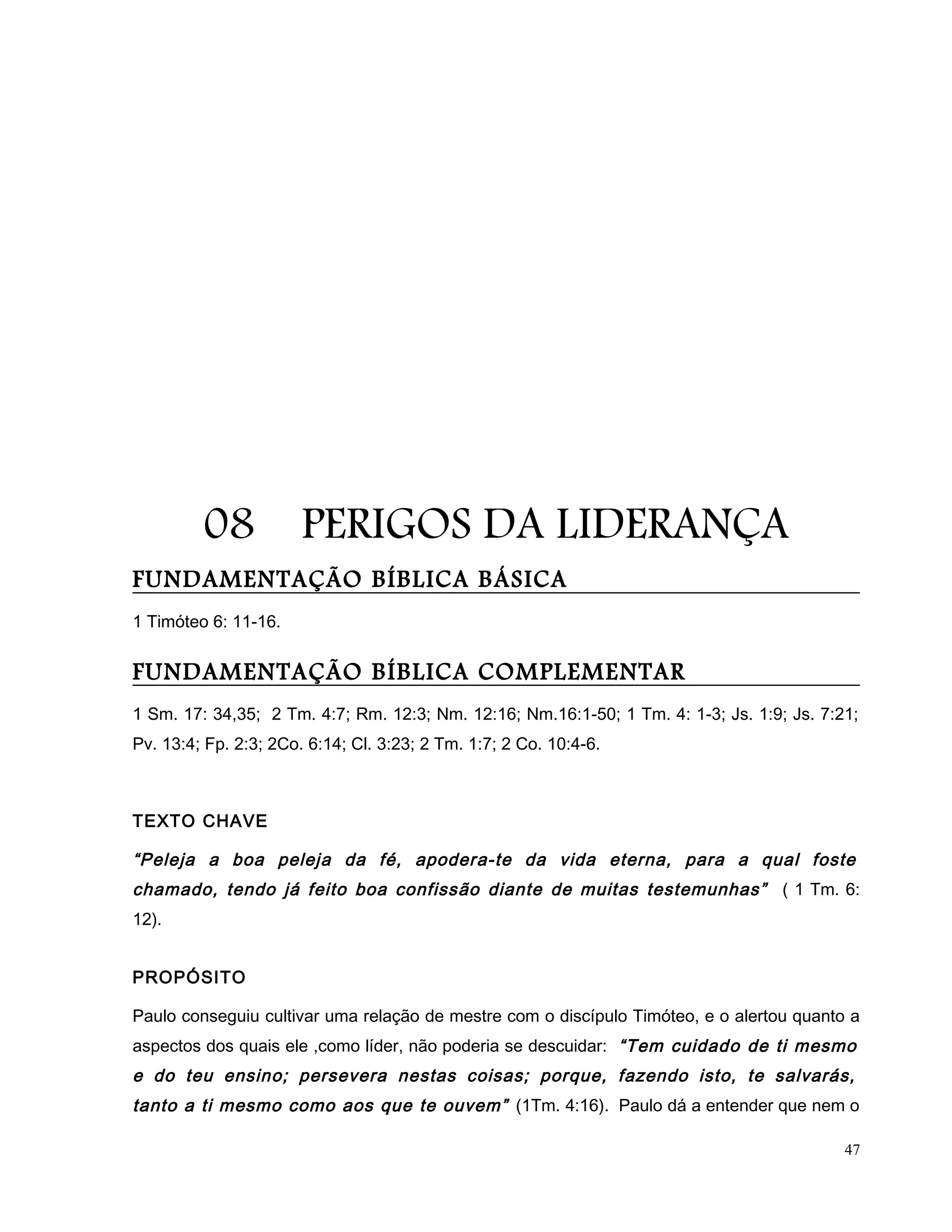 08 PERIGOS DA LIDERANÇA
FUNDAMENTAÇÃO BÍBLICA BÁSICA
1 Timóteo 6: 11-16.
FUNDAMENTAÇÃO BÍBLICA COMPLEMENTAR
1 Sm. 17: 34,35; 2 Tm. 4:7; Rm. 12:3; Nm. 12:16; Nm.16:1-50; 1 Tm. 4: 1-3; Js. 1:9; Js. 7:21;
Pv. 13:4; Fp. 2:3; 2Co. 6:14; Cl. 3:23; 2 Tm. 1:7; 2 Co. 10:4-6.
TEXTO CHAVE
“Peleja a boa peleja da fé, apodera-te da vida eterna, para a qual foste
chamado, tendo já feito boa confissão diante de muitas testemunhas” ( 1 Tm. 6:
12).
PROPÓSITO
Paulo conseguiu cultivar uma relação de mestre com o discípulo Timóteo, e o alertou quanto a
aspectos dos quais ele ,como líder, não poderia se descuidar: “Tem cuidado de ti mesmo
e do teu ensino; persevera nestas coisas; porque, fazendo isto, te salvarás,
tanto a ti mesmo como aos que te ouvem” (1Tm. 4:16). Paulo dá a entender que nem o
47
 