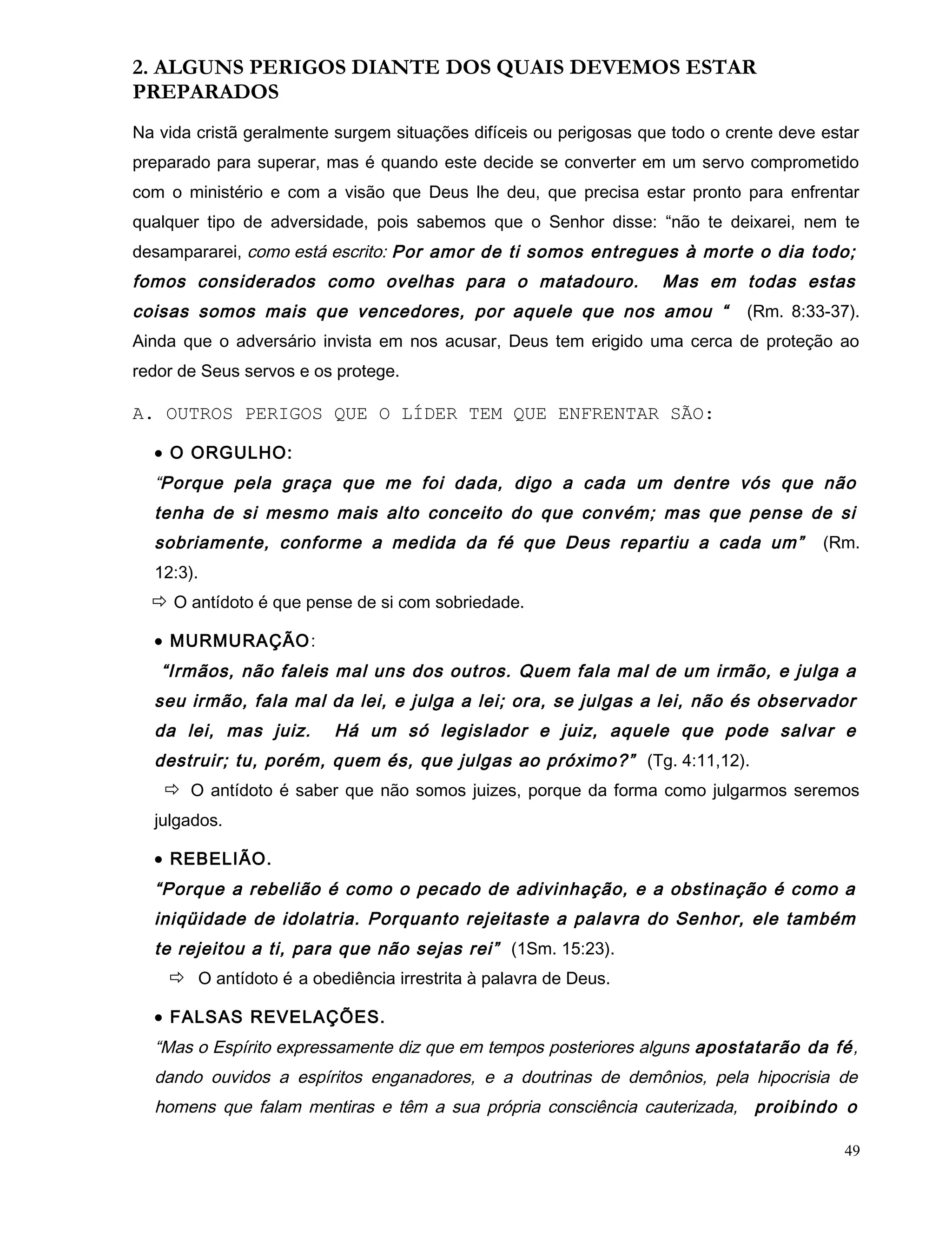 2. ALGUNS PERIGOS DIANTE DOS QUAIS DEVEMOS ESTAR
PREPARADOS
Na vida cristã geralmente surgem situações difíceis ou perigosas que todo o crente deve estar
preparado para superar, mas é quando este decide se converter em um servo comprometido
com o ministério e com a visão que Deus lhe deu, que precisa estar pronto para enfrentar
qualquer tipo de adversidade, pois sabemos que o Senhor disse: “não te deixarei, nem te
desampararei, como está escrito: Por amor de ti somos entregues à morte o dia todo;
fomos considerados como ovelhas para o matadouro. Mas em todas estas
coisas somos mais que vencedores, por aquele que nos amou “ (Rm. 8:33-37).
Ainda que o adversário invista em nos acusar, Deus tem erigido uma cerca de proteção ao
redor de Seus servos e os protege.
A. OUTROS PERIGOS QUE O LÍDER TEM QUE ENFRENTAR SÃO:
• O ORGULHO:
“Porque pela graça que me foi dada, digo a cada um dentre vós que não
tenha de si mesmo mais alto conceito do que convém; mas que pense de si
sobriamente, conforme a medida da fé que Deus repartiu a cada um” (Rm.
12:3).
 O antídoto é que pense de si com sobriedade.
• MURMURAÇÃO:
“Irmãos, não faleis mal uns dos outros. Quem fala mal de um irmão, e julga a
seu irmão, fala mal da lei, e julga a lei; ora, se julgas a lei, não és observador
da lei, mas juiz. Há um só legislador e juiz, aquele que pode salvar e
destruir; tu, porém, quem és, que julgas ao próximo?” (Tg. 4:11,12).
 O antídoto é saber que não somos juizes, porque da forma como julgarmos seremos
julgados.
• REBELIÃO.
“Porque a rebelião é como o pecado de adivinhação, e a obstinação é como a
iniqüidade de idolatria. Porquanto rejeitaste a palavra do Senhor, ele também
te rejeitou a ti, para que não sejas rei” (1Sm. 15:23).
 O antídoto é a obediência irrestrita à palavra de Deus.
• FALSAS REVELAÇÕES.
“Mas o Espírito expressamente diz que em tempos posteriores alguns apostatarão da fé,
dando ouvidos a espíritos enganadores, e a doutrinas de demônios, pela hipocrisia de
homens que falam mentiras e têm a sua própria consciência cauterizada, proibindo o
49
 