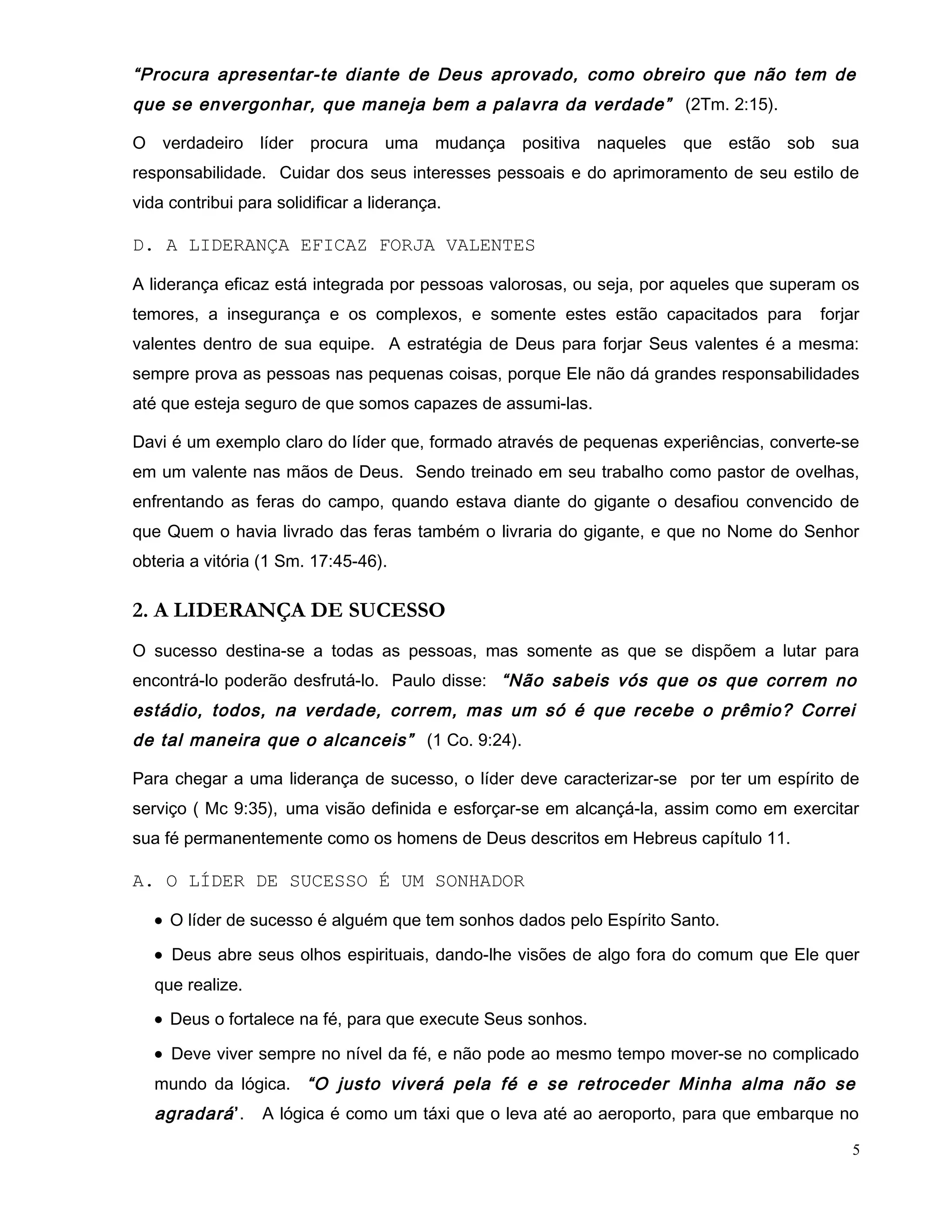 “Procura apresentar-te diante de Deus aprovado, como obreiro que não tem de
que se envergonhar, que maneja bem a palavra da verdade” (2Tm. 2:15).
O verdadeiro líder procura uma mudança positiva naqueles que estão sob sua
responsabilidade. Cuidar dos seus interesses pessoais e do aprimoramento de seu estilo de
vida contribui para solidificar a liderança.
D. A LIDERANÇA EFICAZ FORJA VALENTES
A liderança eficaz está integrada por pessoas valorosas, ou seja, por aqueles que superam os
temores, a insegurança e os complexos, e somente estes estão capacitados para forjar
valentes dentro de sua equipe. A estratégia de Deus para forjar Seus valentes é a mesma:
sempre prova as pessoas nas pequenas coisas, porque Ele não dá grandes responsabilidades
até que esteja seguro de que somos capazes de assumi-las.
Davi é um exemplo claro do líder que, formado através de pequenas experiências, converte-se
em um valente nas mãos de Deus. Sendo treinado em seu trabalho como pastor de ovelhas,
enfrentando as feras do campo, quando estava diante do gigante o desafiou convencido de
que Quem o havia livrado das feras também o livraria do gigante, e que no Nome do Senhor
obteria a vitória (1 Sm. 17:45-46).
2. A LIDERANÇA DE SUCESSO
O sucesso destina-se a todas as pessoas, mas somente as que se dispõem a lutar para
encontrá-lo poderão desfrutá-lo. Paulo disse: “Não sabeis vós que os que correm no
estádio, todos, na verdade, correm, mas um só é que recebe o prêmio? Correi
de tal maneira que o alcanceis” (1 Co. 9:24).
Para chegar a uma liderança de sucesso, o líder deve caracterizar-se por ter um espírito de
serviço ( Mc 9:35), uma visão definida e esforçar-se em alcançá-la, assim como em exercitar
sua fé permanentemente como os homens de Deus descritos em Hebreus capítulo 11.
A. O LÍDER DE SUCESSO É UM SONHADOR
• O líder de sucesso é alguém que tem sonhos dados pelo Espírito Santo.
• Deus abre seus olhos espirituais, dando-lhe visões de algo fora do comum que Ele quer
que realize.
• Deus o fortalece na fé, para que execute Seus sonhos.
• Deve viver sempre no nível da fé, e não pode ao mesmo tempo mover-se no complicado
mundo da lógica. “O justo viverá pela fé e se retroceder Minha alma não se
agradará’. A lógica é como um táxi que o leva até ao aeroporto, para que embarque no
5
 