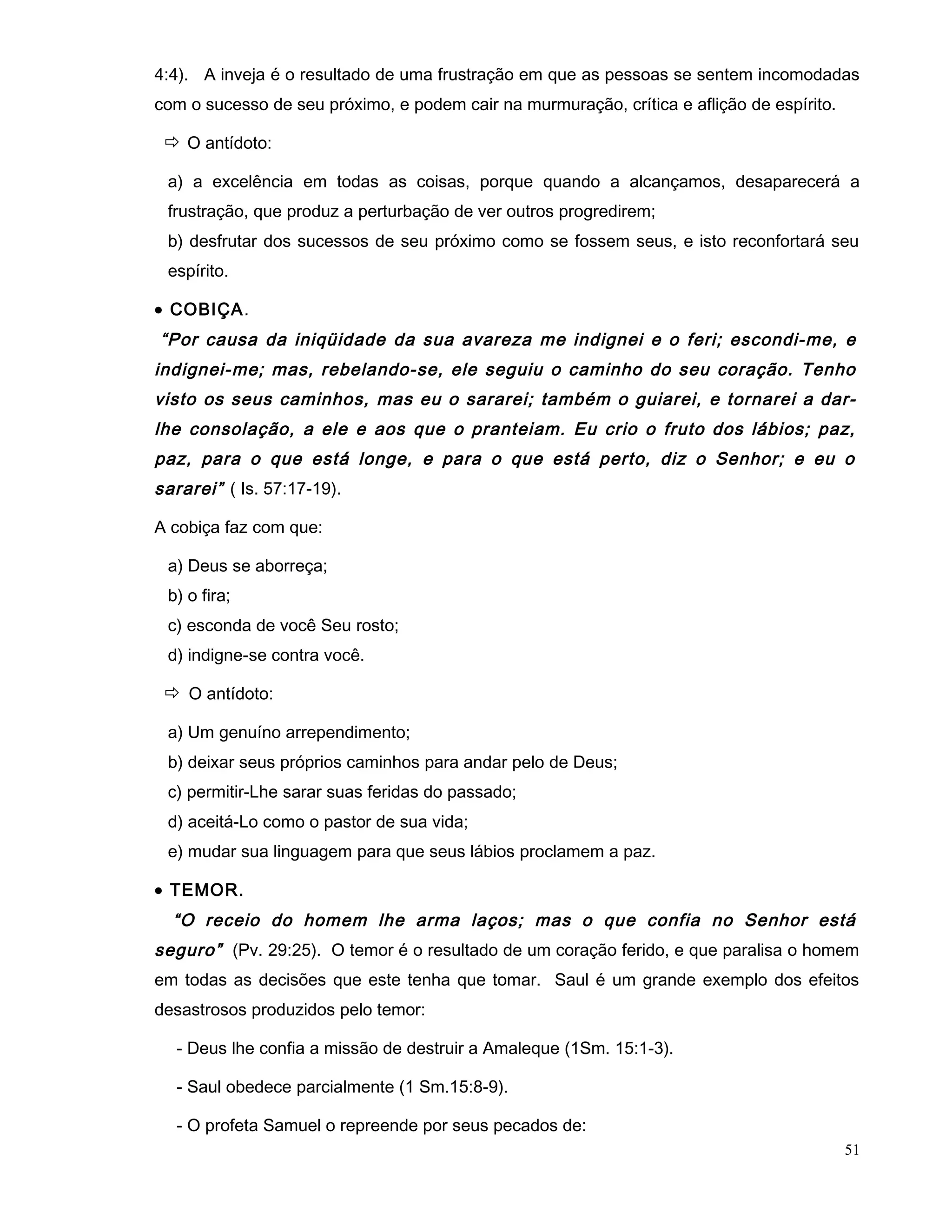 4:4). A inveja é o resultado de uma frustração em que as pessoas se sentem incomodadas
com o sucesso de seu próximo, e podem cair na murmuração, crítica e aflição de espírito.
 O antídoto:
a) a excelência em todas as coisas, porque quando a alcançamos, desaparecerá a
frustração, que produz a perturbação de ver outros progredirem;
b) desfrutar dos sucessos de seu próximo como se fossem seus, e isto reconfortará seu
espírito.
• COBIÇA.
“Por causa da iniqüidade da sua avareza me indignei e o feri; escondi-me, e
indignei-me; mas, rebelando-se, ele seguiu o caminho do seu coração. Tenho
visto os seus caminhos, mas eu o sararei; também o guiarei, e tornarei a dar-
lhe consolação, a ele e aos que o pranteiam. Eu crio o fruto dos lábios; paz,
paz, para o que está longe, e para o que está perto, diz o Senhor; e eu o
sararei” ( Is. 57:17-19).
A cobiça faz com que:
a) Deus se aborreça;
b) o fira;
c) esconda de você Seu rosto;
d) indigne-se contra você.
 O antídoto:
a) Um genuíno arrependimento;
b) deixar seus próprios caminhos para andar pelo de Deus;
c) permitir-Lhe sarar suas feridas do passado;
d) aceitá-Lo como o pastor de sua vida;
e) mudar sua linguagem para que seus lábios proclamem a paz.
• TEMOR.
“O receio do homem lhe arma laços; mas o que confia no Senhor está
seguro” (Pv. 29:25). O temor é o resultado de um coração ferido, e que paralisa o homem
em todas as decisões que este tenha que tomar. Saul é um grande exemplo dos efeitos
desastrosos produzidos pelo temor:
- Deus lhe confia a missão de destruir a Amaleque (1Sm. 15:1-3).
- Saul obedece parcialmente (1 Sm.15:8-9).
- O profeta Samuel o repreende por seus pecados de:
51
 