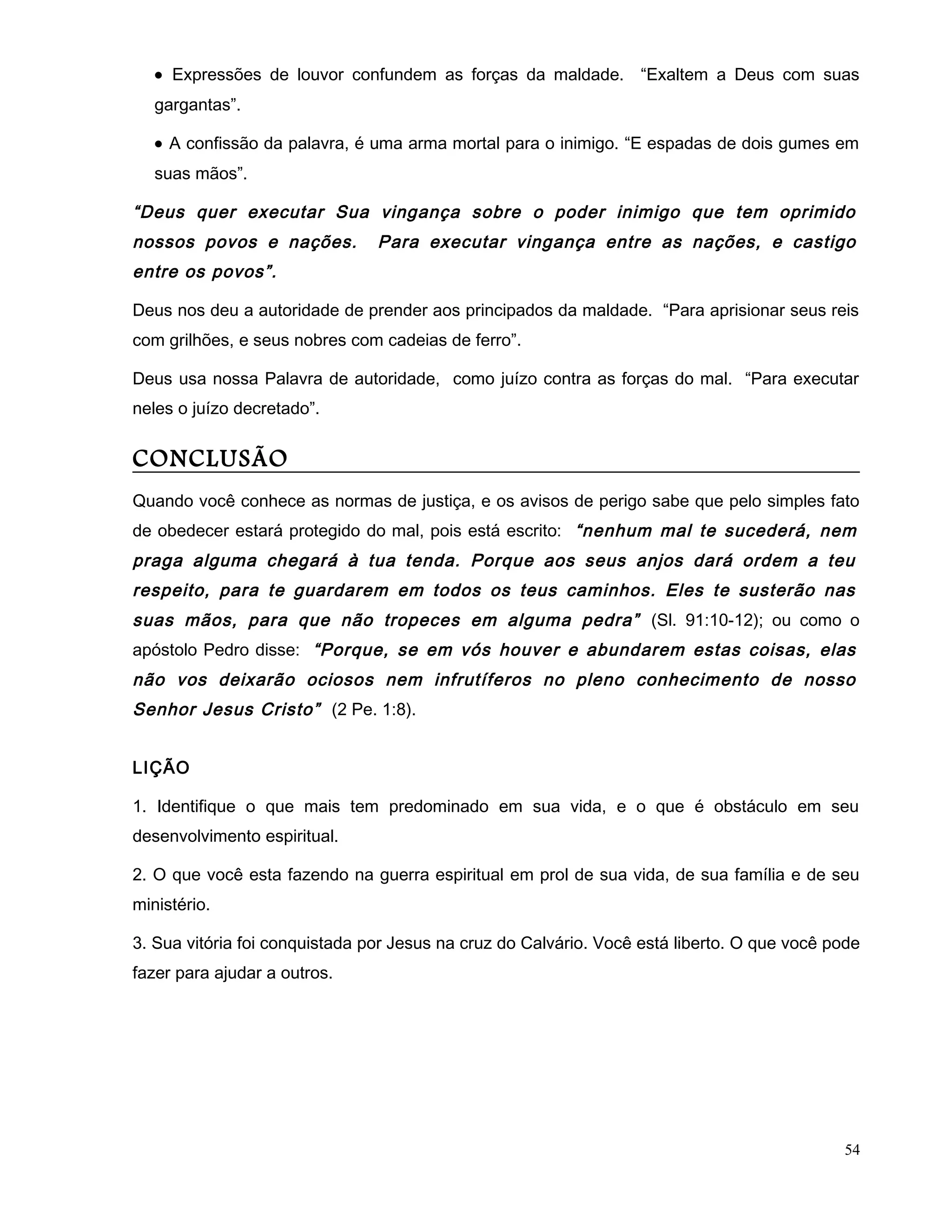 • Expressões de louvor confundem as forças da maldade. “Exaltem a Deus com suas
gargantas”.
• A confissão da palavra, é uma arma mortal para o inimigo. “E espadas de dois gumes em
suas mãos”.
“Deus quer executar Sua vingança sobre o poder inimigo que tem oprimido
nossos povos e nações. Para executar vingança entre as nações, e castigo
entre os povos”.
Deus nos deu a autoridade de prender aos principados da maldade. “Para aprisionar seus reis
com grilhões, e seus nobres com cadeias de ferro”.
Deus usa nossa Palavra de autoridade, como juízo contra as forças do mal. “Para executar
neles o juízo decretado”.
CONCLUSÃO
Quando você conhece as normas de justiça, e os avisos de perigo sabe que pelo simples fato
de obedecer estará protegido do mal, pois está escrito: “nenhum mal te sucederá, nem
praga alguma chegará à tua tenda. Porque aos seus anjos dará ordem a teu
respeito, para te guardarem em todos os teus caminhos. Eles te susterão nas
suas mãos, para que não tropeces em alguma pedra” (Sl. 91:10-12); ou como o
apóstolo Pedro disse: “Porque, se em vós houver e abundarem estas coisas, elas
não vos deixarão ociosos nem infrutíferos no pleno conhecimento de nosso
Senhor Jesus Cristo” (2 Pe. 1:8).
LIÇÃO
1. Identifique o que mais tem predominado em sua vida, e o que é obstáculo em seu
desenvolvimento espiritual.
2. O que você esta fazendo na guerra espiritual em prol de sua vida, de sua família e de seu
ministério.
3. Sua vitória foi conquistada por Jesus na cruz do Calvário. Você está liberto. O que você pode
fazer para ajudar a outros.
54
 