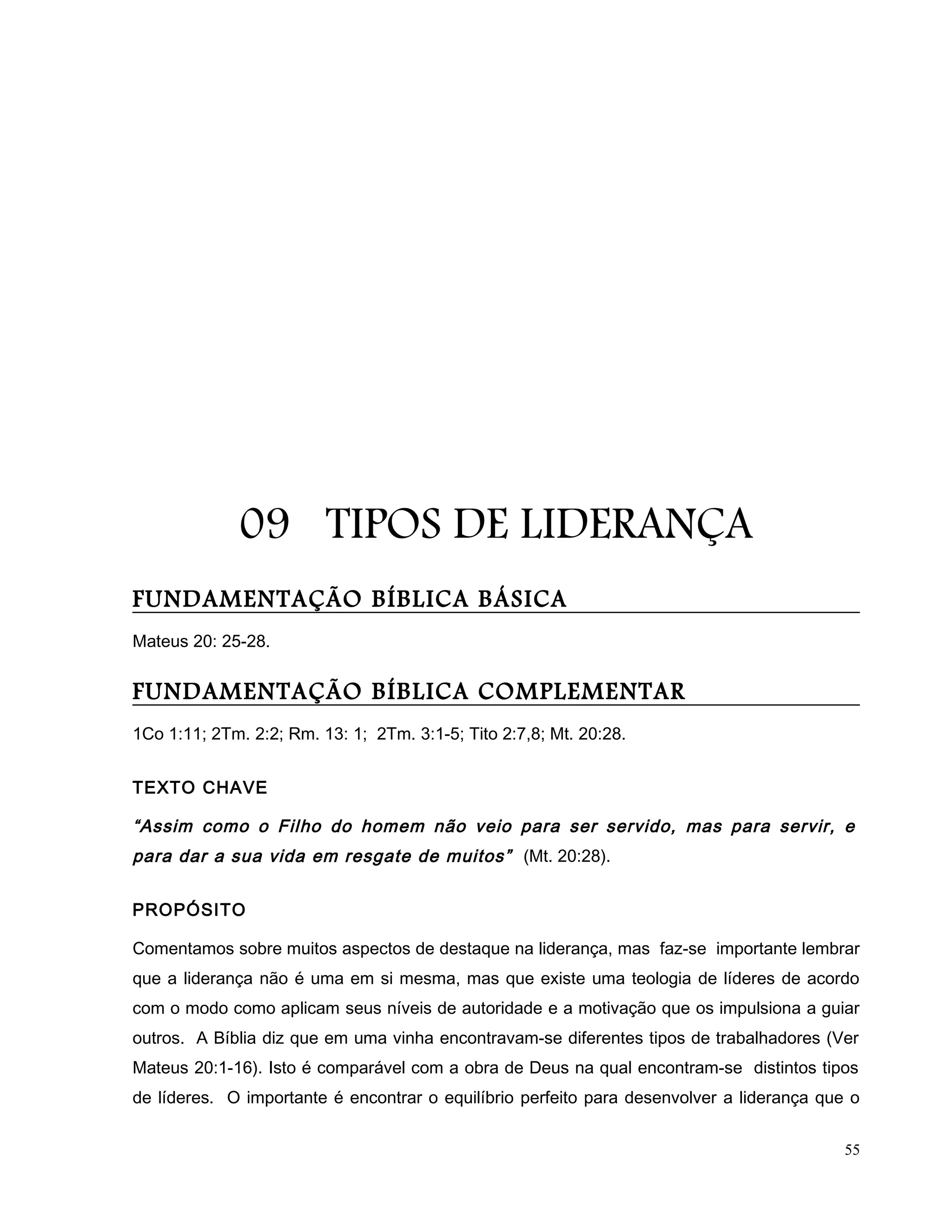 09 TIPOS DE LIDERANÇA
FUNDAMENTAÇÃO BÍBLICA BÁSICA
Mateus 20: 25-28.
FUNDAMENTAÇÃO BÍBLICA COMPLEMENTAR
1Co 1:11; 2Tm. 2:2; Rm. 13: 1; 2Tm. 3:1-5; Tito 2:7,8; Mt. 20:28.
TEXTO CHAVE
“Assim como o Filho do homem não veio para ser servido, mas para servir, e
para dar a sua vida em resgate de muitos” (Mt. 20:28).
PROPÓSITO
Comentamos sobre muitos aspectos de destaque na liderança, mas faz-se importante lembrar
que a liderança não é uma em si mesma, mas que existe uma teologia de líderes de acordo
com o modo como aplicam seus níveis de autoridade e a motivação que os impulsiona a guiar
outros. A Bíblia diz que em uma vinha encontravam-se diferentes tipos de trabalhadores (Ver
Mateus 20:1-16). Isto é comparável com a obra de Deus na qual encontram-se distintos tipos
de líderes. O importante é encontrar o equilíbrio perfeito para desenvolver a liderança que o
55
 