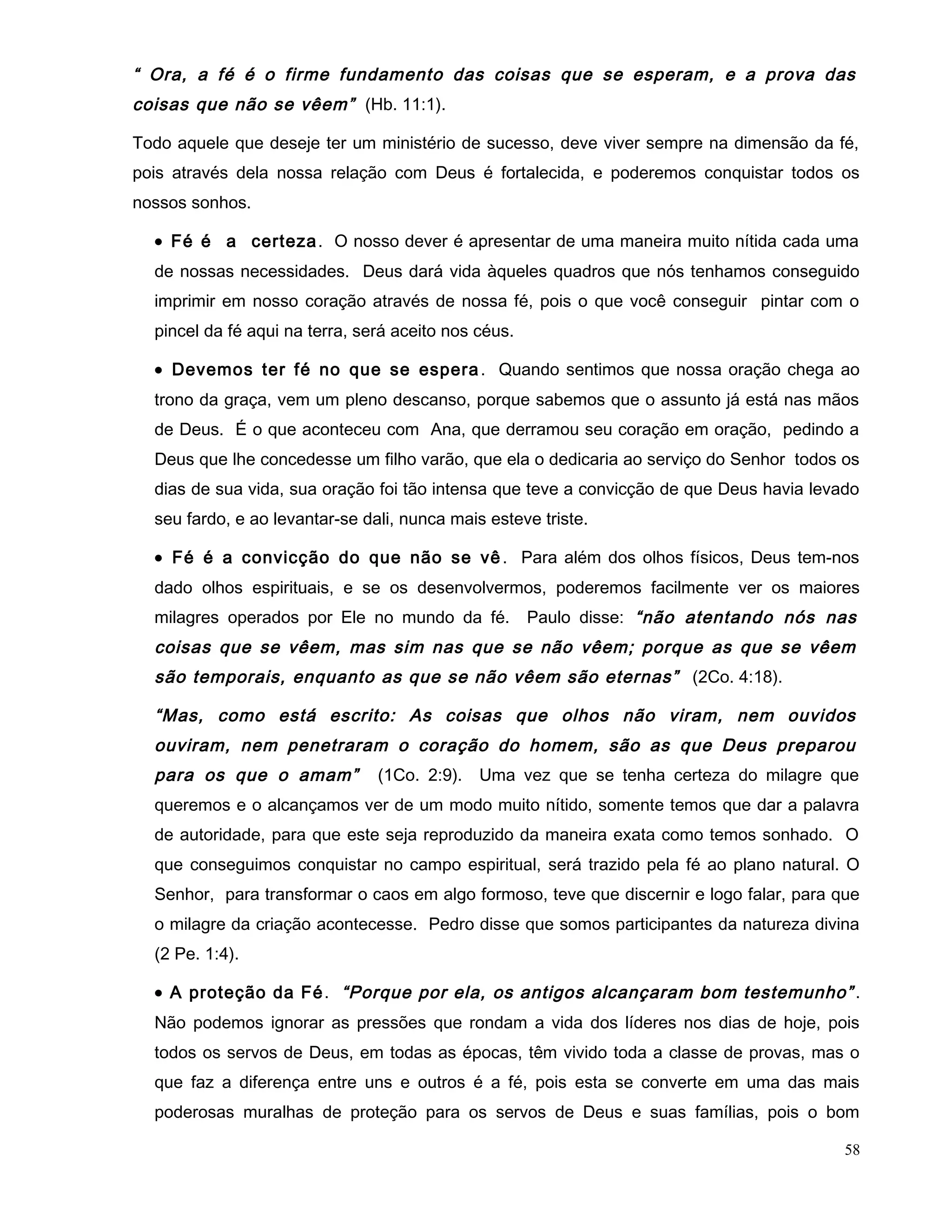 “ Ora, a fé é o firme fundamento das coisas que se esperam, e a prova das
coisas que não se vêem” (Hb. 11:1).
Todo aquele que deseje ter um ministério de sucesso, deve viver sempre na dimensão da fé,
pois através dela nossa relação com Deus é fortalecida, e poderemos conquistar todos os
nossos sonhos.
• Fé é a certeza. O nosso dever é apresentar de uma maneira muito nítida cada uma
de nossas necessidades. Deus dará vida àqueles quadros que nós tenhamos conseguido
imprimir em nosso coração através de nossa fé, pois o que você conseguir pintar com o
pincel da fé aqui na terra, será aceito nos céus.
• Devemos ter fé no que se espera. Quando sentimos que nossa oração chega ao
trono da graça, vem um pleno descanso, porque sabemos que o assunto já está nas mãos
de Deus. É o que aconteceu com Ana, que derramou seu coração em oração, pedindo a
Deus que lhe concedesse um filho varão, que ela o dedicaria ao serviço do Senhor todos os
dias de sua vida, sua oração foi tão intensa que teve a convicção de que Deus havia levado
seu fardo, e ao levantar-se dali, nunca mais esteve triste.
• Fé é a convicção do que não se vê . Para além dos olhos físicos, Deus tem-nos
dado olhos espirituais, e se os desenvolvermos, poderemos facilmente ver os maiores
milagres operados por Ele no mundo da fé. Paulo disse: “não atentando nós nas
coisas que se vêem, mas sim nas que se não vêem; porque as que se vêem
são temporais, enquanto as que se não vêem são eternas” (2Co. 4:18).
“Mas, como está escrito: As coisas que olhos não viram, nem ouvidos
ouviram, nem penetraram o coração do homem, são as que Deus preparou
para os que o amam” (1Co. 2:9). Uma vez que se tenha certeza do milagre que
queremos e o alcançamos ver de um modo muito nítido, somente temos que dar a palavra
de autoridade, para que este seja reproduzido da maneira exata como temos sonhado. O
que conseguimos conquistar no campo espiritual, será trazido pela fé ao plano natural. O
Senhor, para transformar o caos em algo formoso, teve que discernir e logo falar, para que
o milagre da criação acontecesse. Pedro disse que somos participantes da natureza divina
(2 Pe. 1:4).
• A proteção da Fé. “Porque por ela, os antigos alcançaram bom testemunho” .
Não podemos ignorar as pressões que rondam a vida dos líderes nos dias de hoje, pois
todos os servos de Deus, em todas as épocas, têm vivido toda a classe de provas, mas o
que faz a diferença entre uns e outros é a fé, pois esta se converte em uma das mais
poderosas muralhas de proteção para os servos de Deus e suas famílias, pois o bom
58
 