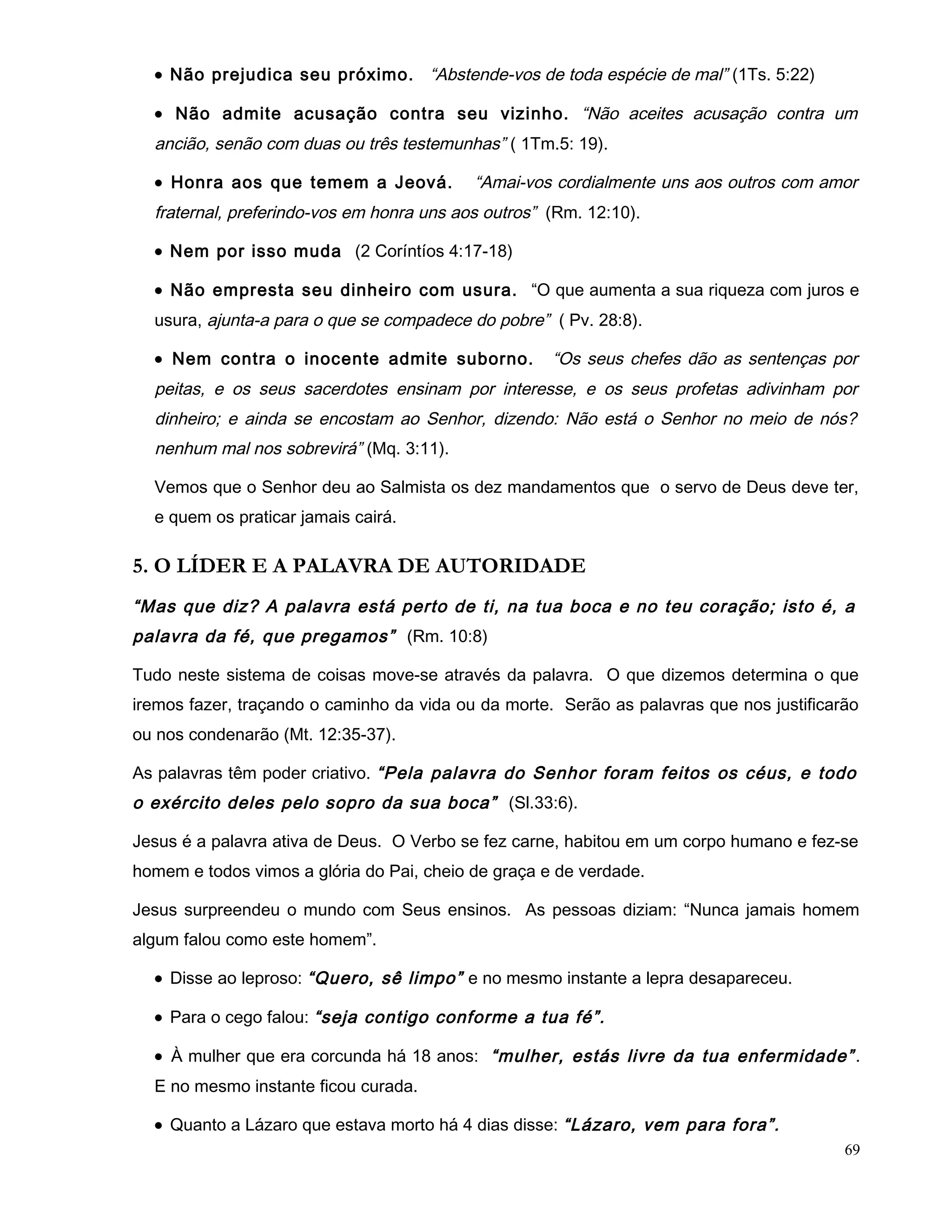 • Não prejudica seu próximo. “Abstende-vos de toda espécie de mal” (1Ts. 5:22)
• Não admite acusação contra seu vizinho. “Não aceites acusação contra um
ancião, senão com duas ou três testemunhas” ( 1Tm.5: 19).
• Honra aos que temem a Jeová. “Amai-vos cordialmente uns aos outros com amor
fraternal, preferindo-vos em honra uns aos outros” (Rm. 12:10).
• Nem por isso muda (2 Coríntíos 4:17-18)
• Não empresta seu dinheiro com usura. “O que aumenta a sua riqueza com juros e
usura, ajunta-a para o que se compadece do pobre” ( Pv. 28:8).
• Nem contra o inocente admite suborno. “Os seus chefes dão as sentenças por
peitas, e os seus sacerdotes ensinam por interesse, e os seus profetas adivinham por
dinheiro; e ainda se encostam ao Senhor, dizendo: Não está o Senhor no meio de nós?
nenhum mal nos sobrevirá” (Mq. 3:11).
Vemos que o Senhor deu ao Salmista os dez mandamentos que o servo de Deus deve ter,
e quem os praticar jamais cairá.
5. O LÍDER E A PALAVRA DE AUTORIDADE
“Mas que diz? A palavra está perto de ti, na tua boca e no teu coração; isto é, a
palavra da fé, que pregamos” (Rm. 10:8)
Tudo neste sistema de coisas move-se através da palavra. O que dizemos determina o que
iremos fazer, traçando o caminho da vida ou da morte. Serão as palavras que nos justificarão
ou nos condenarão (Mt. 12:35-37).
As palavras têm poder criativo. “Pela palavra do Senhor foram feitos os céus, e todo
o exército deles pelo sopro da sua boca” (Sl.33:6).
Jesus é a palavra ativa de Deus. O Verbo se fez carne, habitou em um corpo humano e fez-se
homem e todos vimos a glória do Pai, cheio de graça e de verdade.
Jesus surpreendeu o mundo com Seus ensinos. As pessoas diziam: “Nunca jamais homem
algum falou como este homem”.
• Disse ao leproso: “Quero, sê limpo” e no mesmo instante a lepra desapareceu.
• Para o cego falou: “seja contigo conforme a tua fé”.
• À mulher que era corcunda há 18 anos: “mulher, estás livre da tua enfermidade”.
E no mesmo instante ficou curada.
• Quanto a Lázaro que estava morto há 4 dias disse: “Lázaro, vem para fora”.
69
 