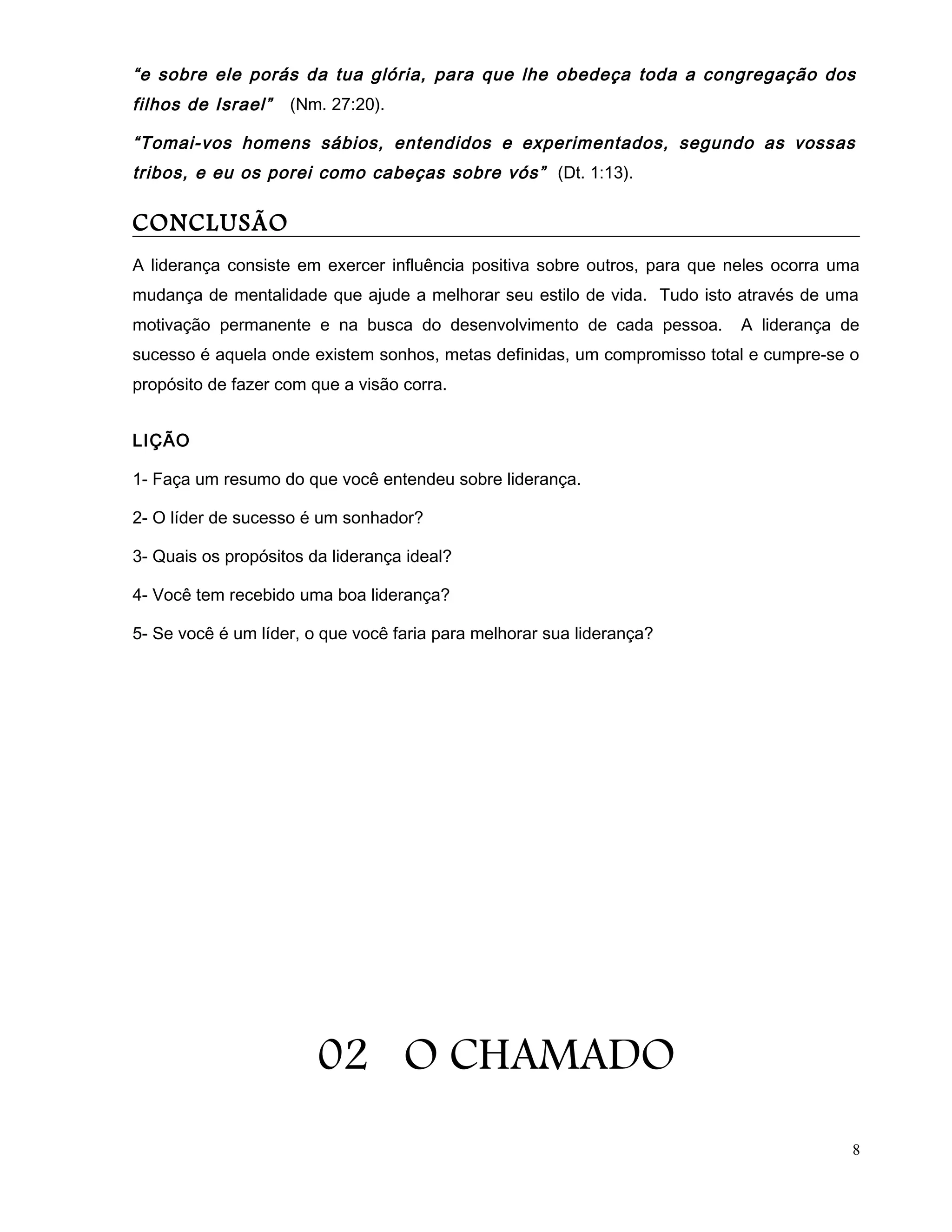 “e sobre ele porás da tua glória, para que lhe obedeça toda a congregação dos
filhos de Israel” (Nm. 27:20).
“Tomai-vos homens sábios, entendidos e experimentados, segundo as vossas
tribos, e eu os porei como cabeças sobre vós” (Dt. 1:13).
CONCLUSÃO
A liderança consiste em exercer influência positiva sobre outros, para que neles ocorra uma
mudança de mentalidade que ajude a melhorar seu estilo de vida. Tudo isto através de uma
motivação permanente e na busca do desenvolvimento de cada pessoa. A liderança de
sucesso é aquela onde existem sonhos, metas definidas, um compromisso total e cumpre-se o
propósito de fazer com que a visão corra.
LIÇÃO
1- Faça um resumo do que você entendeu sobre liderança.
2- O líder de sucesso é um sonhador?
3- Quais os propósitos da liderança ideal?
4- Você tem recebido uma boa liderança?
5- Se você é um líder, o que você faria para melhorar sua liderança?
02 O CHAMADO
8
 