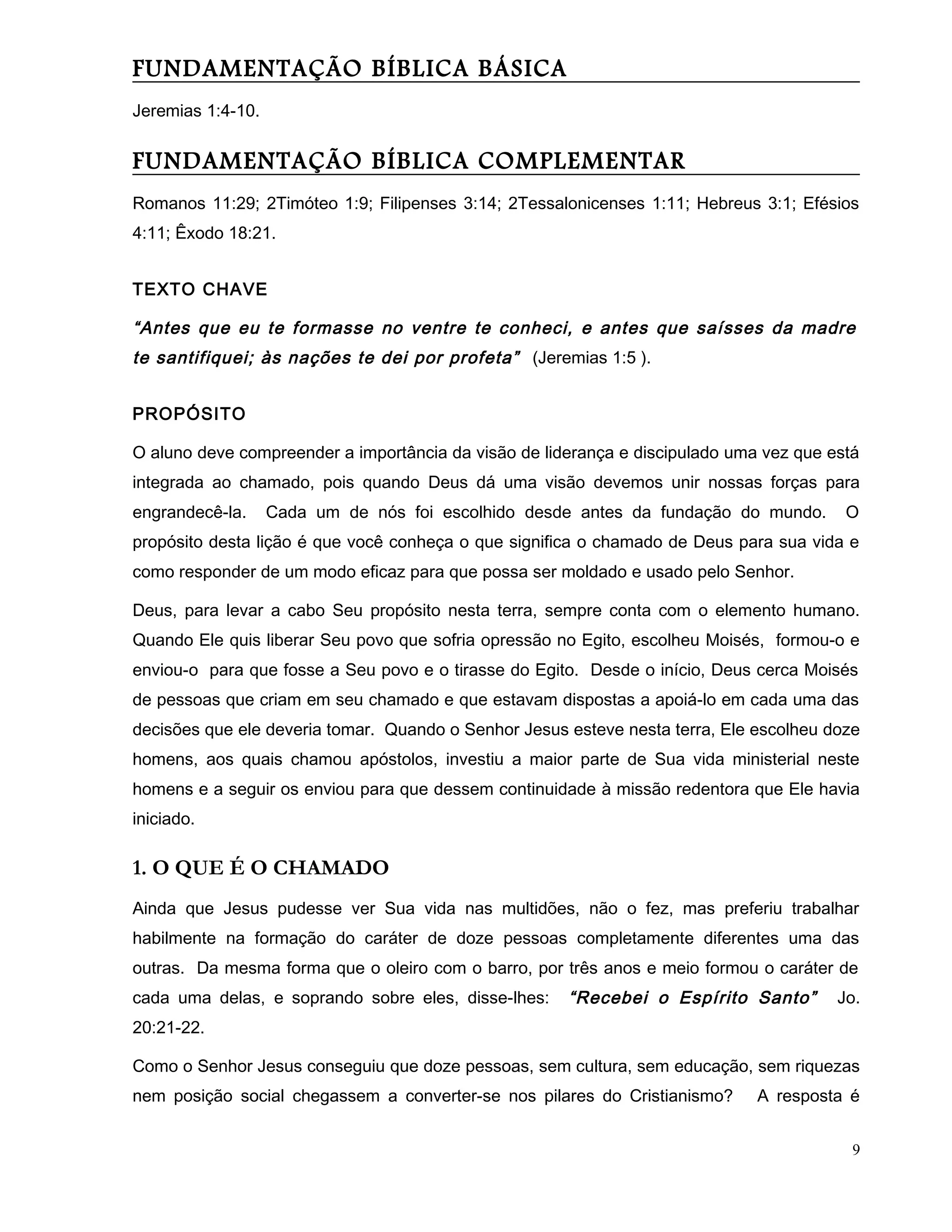 FUNDAMENTAÇÃO BÍBLICA BÁSICA
Jeremias 1:4-10.
FUNDAMENTAÇÃO BÍBLICA COMPLEMENTAR
Romanos 11:29; 2Timóteo 1:9; Filipenses 3:14; 2Tessalonicenses 1:11; Hebreus 3:1; Efésios
4:11; Êxodo 18:21.
TEXTO CHAVE
“Antes que eu te formasse no ventre te conheci, e antes que saísses da madre
te santifiquei; às nações te dei por profeta” (Jeremias 1:5 ).
PROPÓSITO
O aluno deve compreender a importância da visão de liderança e discipulado uma vez que está
integrada ao chamado, pois quando Deus dá uma visão devemos unir nossas forças para
engrandecê-la. Cada um de nós foi escolhido desde antes da fundação do mundo. O
propósito desta lição é que você conheça o que significa o chamado de Deus para sua vida e
como responder de um modo eficaz para que possa ser moldado e usado pelo Senhor.
Deus, para levar a cabo Seu propósito nesta terra, sempre conta com o elemento humano.
Quando Ele quis liberar Seu povo que sofria opressão no Egito, escolheu Moisés, formou-o e
enviou-o para que fosse a Seu povo e o tirasse do Egito. Desde o início, Deus cerca Moisés
de pessoas que criam em seu chamado e que estavam dispostas a apoiá-lo em cada uma das
decisões que ele deveria tomar. Quando o Senhor Jesus esteve nesta terra, Ele escolheu doze
homens, aos quais chamou apóstolos, investiu a maior parte de Sua vida ministerial neste
homens e a seguir os enviou para que dessem continuidade à missão redentora que Ele havia
iniciado.
1. O QUE É O CHAMADO
Ainda que Jesus pudesse ver Sua vida nas multidões, não o fez, mas preferiu trabalhar
habilmente na formação do caráter de doze pessoas completamente diferentes uma das
outras. Da mesma forma que o oleiro com o barro, por três anos e meio formou o caráter de
cada uma delas, e soprando sobre eles, disse-lhes: “Recebei o Espírito Santo” Jo.
20:21-22.
Como o Senhor Jesus conseguiu que doze pessoas, sem cultura, sem educação, sem riquezas
nem posição social chegassem a converter-se nos pilares do Cristianismo? A resposta é
9
 