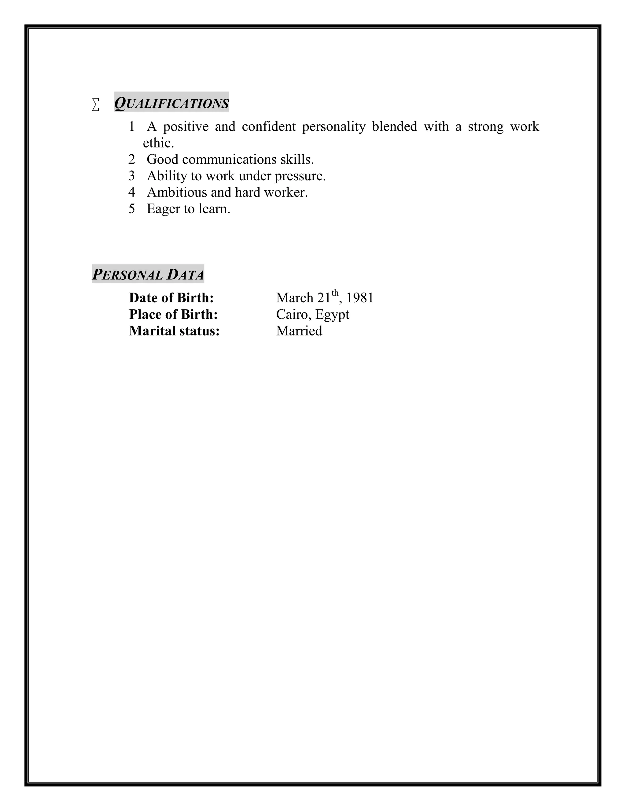  QUALIFICATIONS
1 A positive and confident personality blended with a strong work
ethic.
2 Good communications skills.
3 Ability to work under pressure.
4 Ambitious and hard worker.
5 Eager to learn.
PERSONAL DATA
Date of Birth: March 21th
, 1981
Place of Birth: Cairo, Egypt
Marital status: Married

 