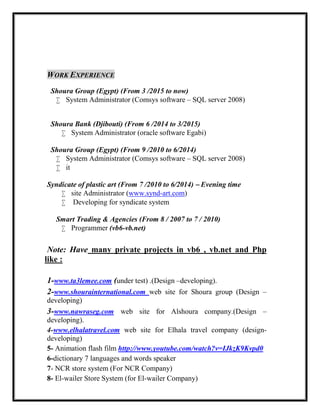 WORK EXPERIENCE
Shoura Group (Egypt) (From 3 /2015 to now)
 System Administrator (Comsys software – SQL server 2008)
Shoura Bank (Djibouti) (From 6 /2014 to 3/2015)
 System Administrator (oracle software Egabi)
Shoura Group (Egypt) (From 9 /2010 to 6/2014)
 System Administrator (Comsys software – SQL server 2008)
 it
Syndicate of plastic art (From 7 /2010 to 6/2014) – Evening time
 site Administrator (www.synd-art.com)
 Developing for syndicate system
Smart Trading & Agencies (From 8 / 2007 to 7 / 2010)
 Programmer (vb6-vb.net)
Note: Have many private projects in vb6 , vb.net and Php
like :
1-www.ta3lemee.com (under test) .(Design –developing).
2-www.shourainternational.com web site for Shoura group (Design –
developing)
3-www.nawraseg.com web site for Alshoura company.(Design –
developing).
4-www.elhalatravel.com web site for Elhala travel company (design-
developing)
5- Animation flash film http://www.youtube.com/watch?v=IJkzK9Kvpd0
6-dictionary 7 languages and words speaker
7- NCR store system (For NCR Company)
8- El-wailer Store System (for El-wailer Company)
 