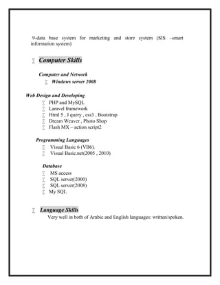 9-data base system for marketing and store system (SIS –smart
information system)
 Computer Skills
 
Computer and Network
 Windows server 2008
Web Design and Developing
 PHP and MySQL
 Laravel framework
 Html 5 , J query , css3 , Bootstrap
 Dream Weaver , Photo Shop
 Flash MX – action script2
Programming Languages
 Visual Basic 6 (VB6).
 Visual Basic.net(2005 , 2010)
Database
 MS access
 SQL server(2000)
 SQL server(2008)
 My SQL
 Language Skills
Very well in both of Arabic and English languages: written/spoken.
 