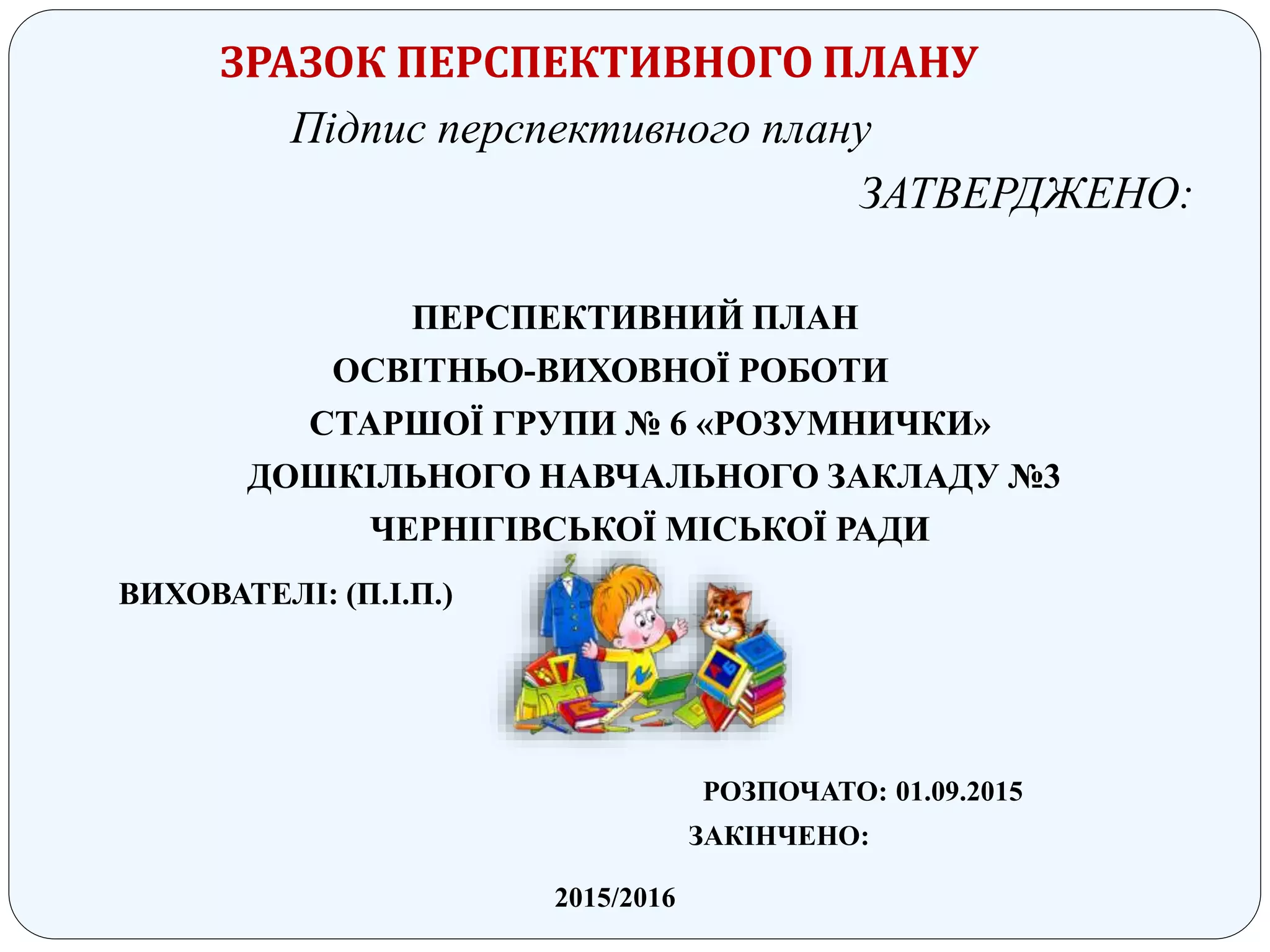 ЗРАЗОК ПЕРСПЕКТИВНОГО ПЛАНУ
Підпис перспективного плану
ЗАТВЕРДЖЕНО:
ПЕРСПЕКТИВНИЙ ПЛАН
ОСВІТНЬО-ВИХОВНОЇ РОБОТИ
СТАРШОЇ ГРУПИ № 6 «РОЗУМНИЧКИ»
ДОШКІЛЬНОГО НАВЧАЛЬНОГО ЗАКЛАДУ №3
ЧЕРНІГІВСЬКОЇ МІСЬКОЇ РАДИ
ВИХОВАТЕЛІ: (П.І.П.)
РОЗПОЧАТО: 01.09.2015
ЗАКІНЧЕНО:
2015/2016
 