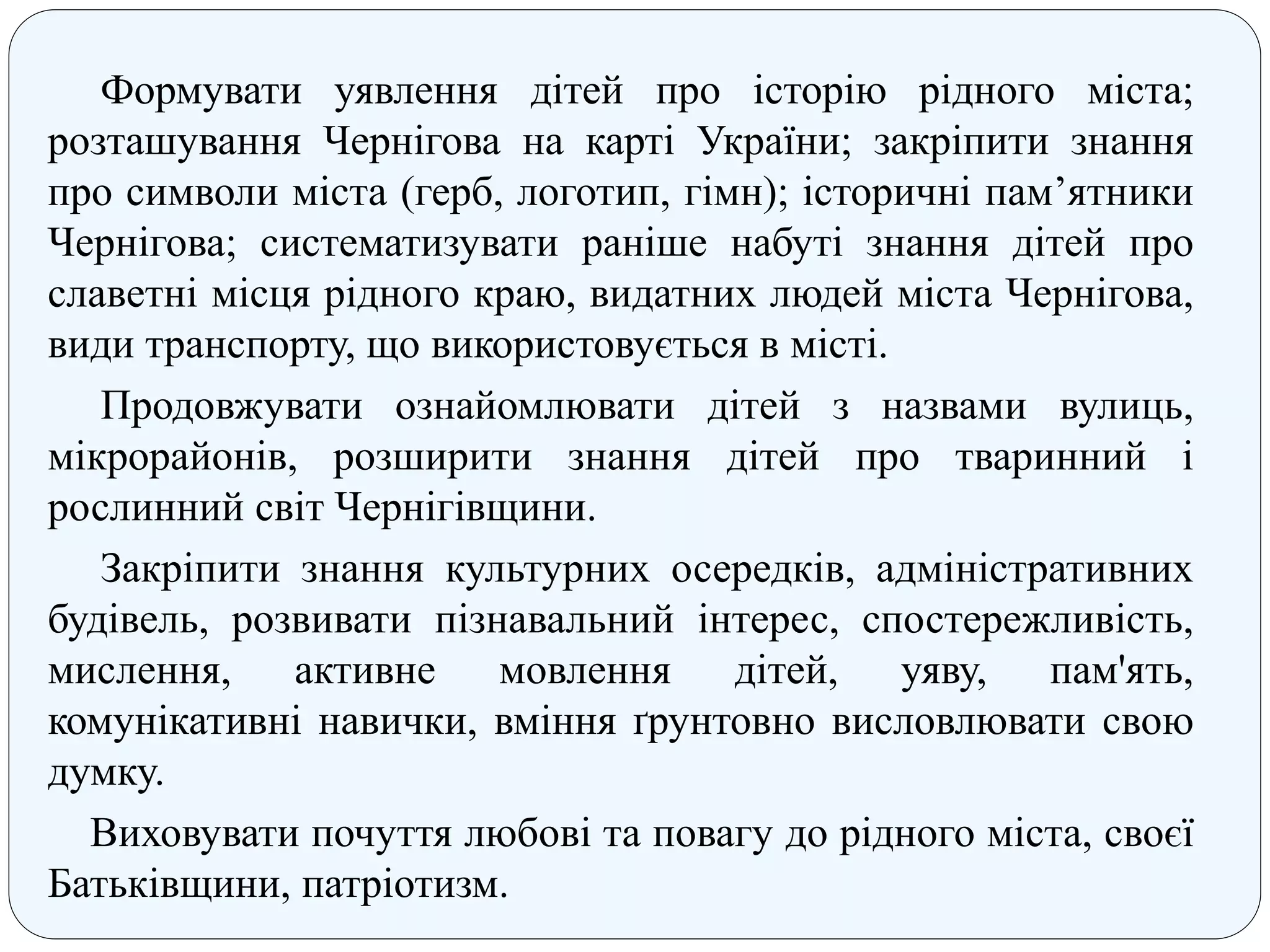 Формувати уявлення дітей про історію рідного міста;
розташування Чернігова на карті України; закріпити знання
про символи міста (герб, логотип, гімн); історичні пам’ятники
Чернігова; систематизувати раніше набуті знання дітей про
славетні місця рідного краю, видатних людей міста Чернігова,
види транспорту, що використовується в місті.
Продовжувати ознайомлювати дітей з назвами вулиць,
мікрорайонів, розширити знання дітей про тваринний і
рослинний світ Чернігівщини.
Закріпити знання культурних осередків, адміністративних
будівель, розвивати пізнавальний інтерес, спостережливість,
мислення, активне мовлення дітей, уяву, пам'ять,
комунікативні навички, вміння ґрунтовно висловлювати свою
думку.
Виховувати почуття любові та повагу до рідного міста, своєї
Батьківщини, патріотизм.
 