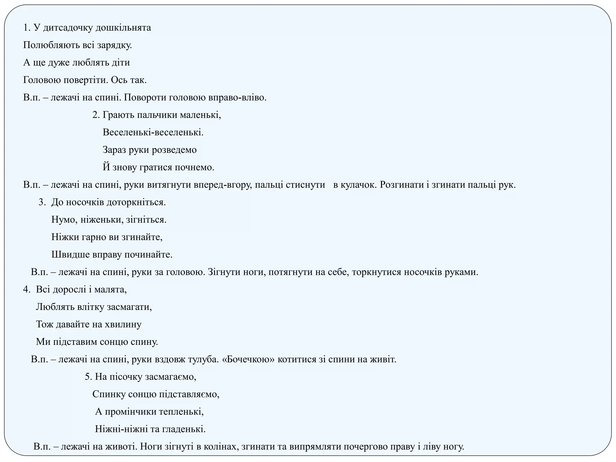 1. У дитсадочку дошкільнята
Полюбляють всі зарядку.
А ще дуже люблять діти
Головою повертіти. Ось так.
В.п. – лежачі на спині. Повороти головою вправо-вліво.
2. Грають пальчики маленькі,
Веселенькі-веселенькі.
Зараз руки розведемо
Й знову гратися почнемо.
В.п. – лежачі на спині, руки витягнути вперед-вгору, пальці стиснути в кулачок. Розгинати і згинати пальці рук.
3. До носочків доторкніться.
Нумо, ніженьки, зігніться.
Ніжки гарно ви згинайте,
Швидше вправу починайте.
В.п. – лежачі на спині, руки за головою. Зігнути ноги, потягнути на себе, торкнутися носочків руками.
4. Всі дорослі і малята,
Люблять влітку засмагати,
Тож давайте на хвилину
Ми підставим сонцю спину.
В.п. – лежачі на спині, руки вздовж тулуба. «Бочечкою» котитися зі спини на живіт.
5. На пісочку засмагаємо,
Спинку сонцю підставляємо,
А промінчики тепленькі,
Ніжні-ніжні та гладенькі.
В.п. – лежачі на животі. Ноги зігнуті в колінах, згинати та випрямляти почергово праву і ліву ногу.
 