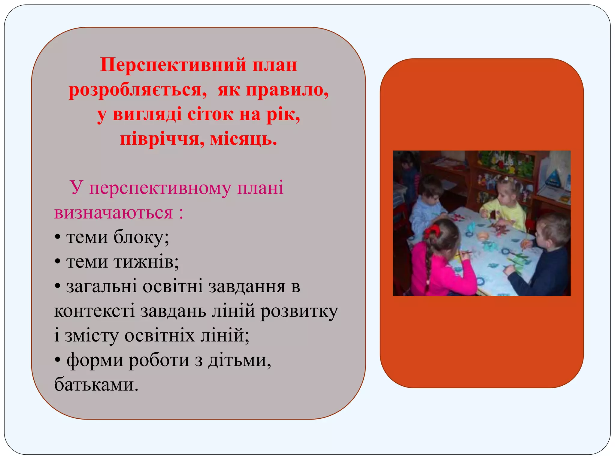 Перспективний план
розробляється, як правило,
у вигляді сіток на рік,
півріччя, місяць.
У перспективному плані
визначаються :
• теми блоку;
• теми тижнів;
• загальні освітні завдання в
контексті завдань ліній розвитку
і змісту освітніх ліній;
• форми роботи з дітьми,
батьками.
 