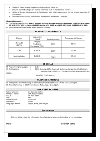 • Supports Major Service outage investigations and follow up.
• Ensures planned outages are carried out/rolled back in maintenance window.
• Skilled in Project Management & Coordination with other departments for the smooth operation of
the system.
• Involved in Day-to-Day Performance Maintenance and Health Checkups.
Major Attainments:.
 Extensive knowledge about Cisco, Juniper, HP and Huawei products (Firewall, IPS) like ASA5580-
20, WS-SVC-FWM-1, Cisco ASA5585, Genie ATM 6169, srx5800, SRX3600, ISG2000, PIX 515.
 Instrumental in troubleshooting issues related to Firewalls.
ACADEMIC CREDENTIALS
Course
University/
Board Year of passing
Percentage of Marks
B.TECH
(ECE)
Punjab
Technical
University(PTU)
2011 75.92
12th P.S.E.B 2007 72.40
Matriculation P.S.E.B
2005
83.40
IT SKILLS
 Programming Languages : C, C++
 Certifications : CCNA Security, CCNA Routing & Switching, Juniper Certiifed Network
Specialist (JNCIS-JN0-332), Juniper Certified Network Associate
(JNCIA-
JN0-102). CCNP Security.
TRAINING ATTENDED
 Undergone 6 months training on Networking Products at BHARTI AIRTEL LTD, Chandigarh
 3 months training in CCNA from Netmax Technology, Chandigarh.
PERSONAL DOSSIER
Father`s Name: Sh. Davinder Vohra
Mother`s Name: Smt. Neelam Vohra
D.O.B: 5th Nov, 1989
Sex: Male
Marital Status: Unmarried
Nationality: Indian
Languages Known : English, Hindi, and Punjabi
Declaration
I hereby declare that the information furnished above is correct to the best of my knowledge
Date: Sourabh Vohra
 