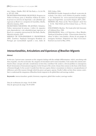274    Sociedade e Cultura, v.11, n.2, jul/dez. 2008


tória. Cultura e Trabalho. PUC-SP. São Paulo, n. 16, fev/98,        2005. Lisboa, 2006.
p. 297-327, 1998.                                                   SEYFERTH, Giralda. Imigração no Brasil: os preceitos de
SECRETARIA NACIONAL DE JUSTIÇA. Pesquisas em                        exclusão. Com ciência, revista eletrônica de jornalismo cientíﬁ co,
Tráﬁco de Pessoas, parte 2, Relatório: Indícios de tráﬁco           n. 16. Disponível em: www.comciencia.br/reportagens/
de pessoas no universo de deportadas e não admitidas que            migracoes/migr19.htm (accessed in August, 2007), 2001.
regressam ao Brasil via o aeroporto de Guarulhos, Brasília,         SHOHAT, Ella. Notes on the “Post-Colonial”, Social Text
Ministério da Justiça, 2005.                                        n. 31/32, Third World and Post-Colonial Issues, p. 99-113,
SECRETARIA NACIONAL DE JUSTIÇA. Relatório:                          1992.
Tráﬁco internacional de pessoas e tráﬁco de migrantes               STRATHERN, Marilyn. The Gender of the Gift. University
entre deportados(as) e não admitidos(as)que regressam ao            of California Press, 1988.
Brasil via o aeroporto internacional de São Paulo, Brasília,        ZINGAROPOLI, Silvia. n/d Intervista a Rosa Mendes,
Ministério da Justiça, 2007.                                        Tutela per le brasiliane in Italia. L’Associzaione donne bra-
SERVIÇO DE ESTRANGEIROS E FRONTEIRAS                                siliane in Itália é stata fondata a Roma da um gruppo di
(SEF). Estatísticas: População Estrangeira Residente em             immigrate brasiliane. Disponível em: http://www.musi-
Portugal, por nacionalidade segundo o sexo, dados de                brasil.net (accessed in May, 2004).




Intersectionalities, Articulations and Experiences of Brazilian Migrants
Abstract

In this text, I present some comments on the categories dealing with the multiple differentiations, which, articulating with
those of gender, cross the social realm: the categories of articulation and/or intesectionalities. I also analyze the contents attri-
buted to those concepts and make considerations on how they contribute I the analyses a relevant problem in contemporary
Brazil: feminization of international migration. In the ﬁrst part of the article, I situate those notions in the frame of the history
of feminist thought. In the second, I consider how their use acquires distinct connotations in relation to conceptualization of
differences and of the manners through which the power and agency operate. Finally I reﬂect on how those notions contri-
bute to understand the integration of Brazilian female migrants in the global labor and marriage markets.

Keywords: intersectionalities; gender; feminism; migration; global labor market; marriage market.


Data de recebimento do artigo: 30-05-2008
Data de aprovação do artigo: 05-09-2008
 