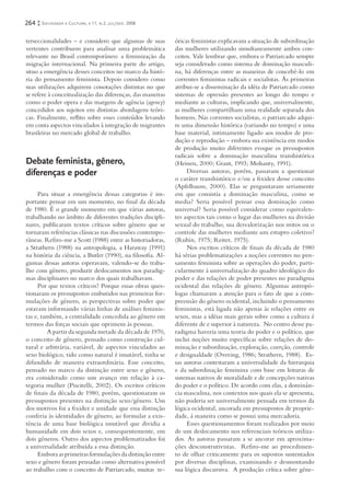 264   Sociedade e Cultura, v.11, n.2, jul/dez. 2008


terseccionalidades – e considero que algumas de suas        óricas feministas explicavam a situação de subordinação
vertentes contribuem para analisar uma problemática         das mulheres utilizando simultaneamente ambos con-
relevante no Brasil contemporâneo: a feminização da         ceitos. Vale lembrar que, embora o Patriarcado sempre
migração internacional. Na primeira parte do artigo,        seja considerado como sistema de dominação masculi-
situo a emergência desses conceitos no marco da histó-      na, há diferenças entre as maneiras de concebê-lo em
ria do pensamento feminista. Depois considero como          correntes feministas radicais e socialistas. Às primeiras
suas utilizações adquirem conotações distintas no que       atribui-se a disseminação da idéia de Patriarcado como
se refere à conceitualização das diferenças, das maneiras   sistemas de opressão presentes ao longo do tempo e
como o poder opera e das margens de agência (agency)        mediante as culturas, implicando que, universalmente,
concedidos aos sujeitos em distintas abordagens teóri-      as mulheres compartilham uma realidade separada dos
cas. Finalmente, reﬂito sobre esses conteúdos levando       homens. Nas correntes socialistas, o patriarcado adqui-
em conta aspectos vinculados à integração de migrantes      re uma dimensão histórica (variando no tempo) e uma
brasileiras no mercado global de trabalho.                  base material, intimamente ligado aos modos de pro-
                                                            dução e reprodução – embora sua existência em modos
                                                            de produção muito diferentes evoque os pressupostos
                                                            radicais sobre a dominação masculina transhistórica
Debate feminista, gênero,                                   (Heinen, 2000; Grant, 1993; Mohanty, 1991).
diferenças e poder                                               Diversas autoras, porém, passaram a questionar
                                                            o caráter transhistórico e/ou a ﬁ xidez desse conceito
                                                            (Apfelbaum, 2000). Elas se perguntaram seriamente
     Para situar a emergência dessas categorias é im-       em que consistia a dominação masculina, como se
portante pensar em um momento, no ﬁnal da década            media? Seria possível pensar essa dominação como
de 1980. É o grande momento em que várias autoras,          universal? Seria possível considerar como equivalen-
trabalhando no âmbito de diferentes tradições discipli-     tes aspectos tais como o lugar das mulheres na divisão
nares, publicaram textos críticos sobre gênero que se       sexual do trabalho, sua desvalorização nos mitos ou o
tornaram referências clássicas nas discussões contempo-     controle das mulheres mediante um estupro coletivo?
râneas. Reﬁro-me a Scott (1988) entre as historiadoras,     (Rubin, 1975; Reiter, 1975).
a Strathern (1988) na antropologia, a Haraway (1991)             Nos escritos críticos de ﬁnais da década de 1980
na história da ciência, a Butler (1990), na ﬁlosoﬁa. Al-    há sérias problematizações a noções correntes no pen-
gumas dessas autoras esperavam, valendo-se do traba-        samento feminista sobre as operações do poder, parti-
lho com gênero, produzir deslocamentos nos paradig-         cularmente à universalização do quadro ideológico do
mas disciplinares no marco dos quais trabalhavam.           poder e das relações de poder presentes no paradigma
     Por que textos críticos? Porque essas obras ques-      ocidental das relações de gênero. Algumas antropó-
tionaram os pressupostos embutidos nas primeiras for-       logas chamaram a atenção para o fato de que a com-
mulações de gênero, as perspectivas sobre poder que         preensão do gênero ocidental, incluindo o pensamento
estavam informando várias linhas de análises feminis-       feministas, está ligada não apenas às relações entre os
tas e, também, a centralidade concedida ao gênero em        sexos, mas a idéias mais gerais sobre como a cultura é
termos das forças sociais que oprimem às pessoas.           diferente de e superior à natureza. No centro desse pa-
         A partir da segunda metade da década de 1970,      radigma haveria uma teoria do poder e o político, que
o conceito de gênero, pensado como construção cul-          inclui noções muito especíﬁcas sobre relações de do-
tural e arbitrária, variável, de aspectos vinculados ao     minação e subordinação, exploração, coerção, controle
sexo biológico, tido como natural é imutável, tinha se      e desigualdade (Overing, 1986; Strathern, 1988). Es-
difundido de maneira extraordinária. Esse conceito,         sas autoras contestaram a universalidade da hierarquia
pensado no marco da distinção entre sexo e gênero,          e da subordinação feminina com base em leituras de
era considerado como um avanço em relação à ca-             sistemas nativos de moralidade e de concepções nativas
tegoria mulher (Piscitelli, 2002). Os escritos críticos     do poder e o político. De acordo com elas, a dominân-
de ﬁnais da década de 1980, porém, questionaram os          cia masculina, nos contextos nos quais ela se apresenta,
pressupostos presentes na distinção sexo/gênero. Um         não poderia ser universalmente pensada em termos da
dos motivos foi a ﬁ xidez e unidade que essa distinção      lógica ocidental, ancorada em pressupostos de proprie-
conferia às identidades de gênero, ao formular a exis-      dade, à maneira como se possui uma mercadoria.
tência de uma base biológica imutável que dividia a              Esses questionamentos foram realizados por meio
humanidade em dois sexos e, consequentemente, em            de um deslocamento nos referenciais teóricos utiliza-
dois gêneros. Outro dos aspectos problematizados foi        dos. As autoras passaram a se ancorar em aproxima-
a universalidade atribuída a essa distinção.                ções desconstrutivistas. Reﬁro-me ao procedimen-
     Embora as primeiras formulações da distinção entre     to de olhar criticamente para os supostos sustentados
sexo e gênero foram pensadas como alternativa possível      por diversas disciplinas, examinando e desmontando
ao trabalho com o conceito de Patriarcado, muitas te-       sua lógica discursiva. A produção crítica sobre gêne-
 