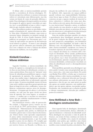 Interseccionalidades, categorias de articulação e experiências de migrantes brasileiras
267     Adriana Piscitelli (Unicamp)


     O debate sobre as interseccionalidades permite              situação das mulheres de castas inferiores na Índia.
perceber a coexistência de diversas abordagens. Di-              As mulheres dalit, espancadas em espaços públicos
ferentes perspectivas utilizam os mesmos termos para             quando realizam suas responsabilidades femininas,
referir-se à articulação entre diferenciações, mas elas          como buscar água na fonte. Os abusos ocorrem em
variam em função de como são pensados diferença e                contextos em que a suposta condição de intocável as
poder. Essas abordagens divergem também em termos                deixa vulneráveis à violência das castas mais altas.
das margens de agência (agency) concedidas aos sujei-            Essa violência não seria apenas discriminação de cas-
tos, isto é, as possibilidades no que se refere à capaci-        ta, mas intersecional. Segundo a autora, as mulheres
dade de agir, mediada cultural e socialmente.                    estão situadas em uma posição na qual as responsa-
     Essas discordâncias podem ser percebidas contra-            bilidades marcadas por gênero as posiciona de forma
pondo as formulações de autoras relevantes no deba-              que elas absorvam as conseqüências da discriminação
te. Uma delas é Kimberlé Crenshaw, cujos textos se               de casta na esfera pública (Crenshaw, 2002).
tornaram leitura obrigatória na primeira metade da                    Uma das minhas principais questões em relação
década de 1990. A revista Estudos Feministas (2002)              à generalização dessa abordagem, pensada para ca-
publicou em português seu Documento para o en-                   sos de graves violações dos direitos humanos, é que,
contro de especialistas em aspectos da discriminação             em uma perspectiva antropológica, essa formulação
racial relativos ao gênero. A autora é uma advogada              apresenta uma séria fragilidade: ela funde a idéia de
que procura oferecer elementos para formular polí-               diferença com a de desigualdade. As leituras críticas
ticas com o objetivo de evitar a violação dos direitos           sobre interseccionalidade consideram essa leitura de
humanos das mulheres, em escala global.                          Crenshaw expressiva de uma linha sistêmica, que des-
                                                                 taca o impacto do sistema ou a estrutura sobre a for-
                                                                 mação de identidades. Nesse sentido, problematizam
                                                                 outros aspectos dessa formulação. Questionam o fato
Kimberlé Crenshaw –                                              de que gênero, raça e classe são pensados como siste-
leituras sistêmicas                                              mas de dominação, opressão e marginalização que de-
                                                                 terminam identidades, exclusivamente vinculadas aos
                                                                 efeitos da subordinação social e o desempoderamento
     Segundo Crenshaw, as interseccionalidades são               (Prins, 2006).
formas de capturar as conseqüências da interação en-                  Outro problema apontado nessa abordagem é que
tre duas ou mais formas de subordinação: sexismo, ra-            nela o poder é tratado como uma propriedade que uns
cismo, patriarcalismo. Essa noção de ‘interação’ entre           têm e outros não, e não como uma relação. De acordo
formas de subordinação possibilitaria superar a noção            com Baukje Prins (2006), as linhas que se inserem no
de superposição de opressões. Por exemplo, a idéia               enfoque sistêmico sobre interseccionalidades às vezes
de que uma mulher negra é duplamente oprimida, à                 trabalham com o referencial oferecido por Foucault,
opressão por ser mulher deve ser adicionada a opressão           mas utilizam seletivamente sua noção de poder. Elas
por ser negra. A interseccionalidade trataria da forma           ignorariam o fato de que esse autor pensa em poder
como ações e políticas especíﬁcas geram opressões que            não apenas em sentido repressivo, mas também pro-
ﬂuem ao longo de tais eixos, conﬂuindo e, nessas con-            dutivo, que não apenas suprime, mas produz sujeitos.
ﬂuências constituiriam aspectos ativos do desempo-               Finalmente, não consideram que as relações de poder
deramento. A imagem que ela oferece é a de diversas              se alteram constantemente, marcadas por conﬂ itos e
avenidas, em cada uma das quais circula um desses                pontos de resistência.
eixos de opressão. Em certos lugares, as avenidas se
cruzam, e a mulher que se encontra no entrecruza-
mento tem que enfrentar simultaneamente os ﬂuxos
que conﬂuem, oprimindo-a.                                        Anne McKlintock e Avtar Brah –
     Essa formulação retoma a idéia de patriarcado.              abordagens construcionistas
Na verdade, a linguagem parece remeter aos tex-
tos da década de 1970: patriarcalismo, experiência,
subordinação. Diferentemente das formulações fe-                      Uma segunda linha de abordagem, denominada
ministas da segunda onda, porém, na elaboração de                pela autora de construcionista, destaca, sobretudo, os
Crenshaw, gênero não é o único fator de discrimina-              aspectos dinâmicos e relacionais da identidade social.
ção. Outros fatores estão operando conjuntamente.                Nessa abordagem são marcantes a visão de poder de
A autora utiliza reiteradamente termos como vul-                 Gramsci, em termos de lutas contínuas em torno da
nerabilidade, desempoderamento, o que faz sentido                hegemonia, e o trabalho com a noção de articulação
quando se pensa em seu objetivo. Os exemplos que                 entendida como prática que estabelece uma relação
ela oferece são extremos, como os estupros coletivos,            entre elementos, de maneira que sua identidade se
por motivos étnicos, em Ruanda e na Bósnia, ou a                 modiﬁca como resultado da prática articulatória. Nes-
 