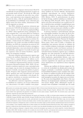 270     Sociedade e Cultura, v.11, n.2, jul/dez. 2008


      Em termos de migração internacional, Brasil foi                             nas empresárias (Cavalcanti, 2006). Entretanto, como
considerado um país predominantemente receptor em                                 outras mulheres do Terceiro Mundo, desempenham
um passado muito recente4. Na década de 1980, pela                                atividades especialmente em serviços domésticos:
primeira vez, no contexto de uma séria crise econô-                               limpando, cuidando de crianças ou idosos (Oliveira,
mica, o país apresentou uma emigração signiﬁcativa.                               2006; Messias, 2001). E, particularmente em países
A partir de então, a falta de oportunidades laborais e                            do Sul da Europa, também trabalham na indústria do
de possibilidade de mobilidade social, sobretudo para                             sexo (Mayorga 2006; Piscitelli, 2007). Apesar de que
alguns setores das classes médias, alimentaram os ﬂu-                             apenas uma parte das brasileiras está ocupada nesse se-
xos de migração ao exterior.                                                      tor, a relevância dessa atividade é ampliﬁcada por uma
      Em 2006, relatórios do governo estimavam que                                cobertura de imprensa que freqüentemente funde os
em torno de 3.000.000 de brasileiros estavam moran-                               deslocamentos internacionais para trabalhar na indús-
do no exterior, (1,7 % do total da população)(Mag-                                tria do sexo com o tráﬁco internacional de pessoas.
no, 2006) 5. Parte signiﬁcativa desse contingente vive                                 A presença feminina é particularmente relevante
como irregular fora, e isso torna difícil ter estatísticas                        nas comunidades brasileiras nos países do Sul da Eu-
precisas. A escassa atenção prestada ao sexo ao coletar                           ropa. Em 2006, elas eram em torno do 60% na Espa-
os dados coloca ainda maiores diﬁculdades para esti-                              nha e aproximadamente metade da população brasileira
mar o número de mulheres migrantes no exterior. En-                               vivendo em Portugal (Instituto Nacional de Estadísti-
tretanto, o deslocamento das mulheres aparece como                                ca, 2006; Serviço de Estrangeiros e Fronteiras, 2005).
signiﬁcativo. De acordo com dados da Polícia Federal                              Nesses países, assim como na Itália, as brasileiras são
Brasileira, em 2005 elas constituíam em torno de 30%                              consideradas uma presença relevante na indústria do
do total de pessoas devolvidas de países estrangeiros,                            sexo e também integram os principais contingentes de
incluindo deportadas e uma vasta maioria de mulheres                              esposas estrangeiras casadas com homens nacionais. E,
não admitidas, cujo ingresso é recusado em países que                             nesses países, os escassos casamentos transnacionais en-
não requerem vistos de turistas brasileiros, especial-                            volvendo homens brasileiros sugerem que as mulheres
mente nos aeroportos europeus.                                                    adquirem um valor particular no mercado matrimo-
      Recentes relatórios governamentais sugerem que                              nial6. Ter ou não visto de permanência, direito a tra-
a maioria das mulheres deportadas é de classe média                               balhar legalmente, oportunidades laborais, casar com
baixa. Trata-se, majoritariamente de solteiras ou di-                             homens residentes dos países receptores e ter ﬁlhos nos
vorciadas na casa dos 20 e 30 anos, a metade tem ﬁ lhos                           contextos migratórios são aspectos que marcam dife-
e se consideram majoritariamente morenas ou pardas                                renças signiﬁcativas nas experiências dessas migrantes
(Secretaria Nacional de Justiça 2006; 2005). As mo-                               brasileiras.
tivações econômicas aparecem como a principal razão                                    Aﬁrmar que mulheres de diversas origens de clas-
para migrar, seja em razão de estratégias familiares ou                           se e níveis de escolaridade são afetadas pela recriação de
pessoais. Contudo, esses perﬁs não podem ser genera-                              imagens racializadas e sexualizadas vinculadas a estilos
lizados. Pesquisas sobre migrantes internacionais bra-                            de feminilidade brasileiros requer considerar dois aspec-
sileiras apontam para uma diversiﬁcação em termos                                 tos. Embora as mulheres de países do Sul estejam conﬁ-
das origens de classe, escolaridade e cores da pele. Es-                          nadas em ocupações especíﬁcas, elas não constituem um
ses aspectos interferem na inserção social dessas mu-                             todo homogêneo nos países de origem nem nos de desti-
lheres em suas trajetórias migratórias.                                           no. No marco das desigualdades entre Norte e Sul, essas
      Em diferentes contextos migratórios, as brasilei-                           diferenças são freqüentemente traduzidas por fronteiras
ras trabalham no comércio, em serviços administrati-                              etno-sexuais (Nagel, 2003), delimitações traçadas na
vos, educacionais e de saúde e também como peque-                                 interação entre sexualidade e etnicidade que, de acordo

4 De acordo com os estudos sobre migração, entre a década de 1890 e a Primeira Guerra Mundial, Brasil era o terceiro país receptor em América,
depois dos Estados Unidos e Argentina, recebendo imigrantes, sobretudo, de Itália, Portugal e Espanha (Menezes 2001). Entre 1908 e 1940
houve também ﬂuxo signiﬁcativos de japoneses e de cidadões de outros países europeus (Seyferth 2001). No momento atual, o país recebe,
sobretudo, imigrantes de outros países latino-americanos.
5 Segundo o Relatório ﬁnal da Comissão Parlamentar de Inquérito de Emigração, em 2006, os principais países receptores eram Estados Unidos
(1,800,000), Paraguai (450,000), Japão (250,000), Portugal (100,000), Reino Unido (100,000). Nos últimos três anos, os migrantes brasileiros cres-
ceram rapidamente em algumas partes do mundo, particularmente nos países do Sul da Europa. Desde 2005 México exige visto dos cidadãos
brasileiros, diﬁcultando o acesso à fronteiras dos Estados Unidos. Os efeitos dessa exigência são o aumento nas vinculações transnacionais entre os
traﬁcantes de migrantes e a elevação dos custos e o aumento dos riscos dessas viagens ao tentar atravessar clandestinamente mais de uma fronteira.
Como resultado, o ﬂuxo migratório voltado para os países europeus tem aumentado (Secretaria Nacional de Justiça, 2007). Agentes consulares na
Espanha e a Itália aﬁrmam estar oferecendo serviços a um número muito mais elevado de brasileiros que três anos atrás. (Piscitelli 2005; 2007).
6 Em 2006 as brasileiras integravam o Segundo coletivo nacional de estrangeiras que casaram com homens espanhóis (Instituto Nacional de
Estadística 2006; 2005). Na Itália, de acordo com as analises do censo de 2001, Brasil foi o principal país latino-americano que forneceu esposas
aos italianos. Istituto Nazionale de Statistica: Gli stranieri in Italia: analisi dei dati censuari, 2005. In: www.istat.it.
 