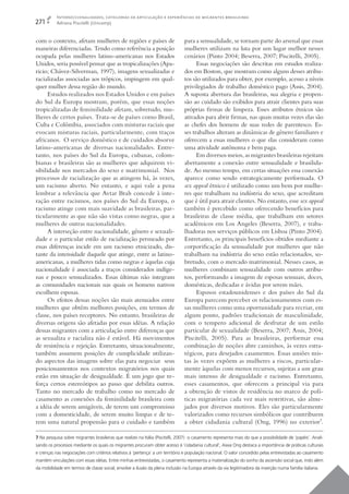 Interseccionalidades, categorias de articulação e experiências de migrantes brasileiras
271        Adriana Piscitelli (Unicamp)


com o contexto, afetam mulheres de regiões e países de                         para a sensualidade, se tornam parte do arsenal que essas
maneiras diferenciadas. Tendo como referência a posição                        mulheres utilizam na luta por um lugar melhor nesses
ocupada pelas mulheres latino-americanas nos Estados                           cenários (Pinto 2004; Beserra, 2007; Piscitelli, 2005).
Unidos, seria possível pensar que as tropicalizações (Apa-                           Essas negociações são descritas em estudos realiza-
ricio; Chávez-Silverman, 1997), imagens sexualizadas e                         dos em Boston, que mostram como alguns desses atribu-
racializadas associadas aos trópicos, impingem em qual-                        tos são utilizados para obter, por exemplo, acesso a níveis
quer mulher dessa região do mundo.                                             privilegiados de trabalho doméstico pago (Assis, 2004).
      Estudos realizados nos Estados Unidos e em países                        A suposta abertura das brasileiras, sua alegria e propen-
do Sul da Europa mostram, porém, que essas noções                              são ao cuidado são exibidos para atrair clientes para suas
tropicalizadas de feminilidade afetam, sobretudo, mu-                          próprias ﬁrmas de limpeza. Esses atributos étnicos são
lheres de certos países. Trata-se de países como Brasil,                       ativados para abrir ﬁrmas, nas quais muitas vezes elas são
Cuba e Colômbia, associados com misturas raciais que                           as chefes dos homens de suas redes de parentesco. Es-
evocam misturas raciais, particularmente, com traços                           ses trabalhos alteram as dinâmicas de gênero familiares e
africanos. O serviço doméstico e de cuidados absorve                           oferecem a essas mulheres o que elas consideram como
latino-americanas de diversas nacionalidades. Entre-                           uma atividade autônoma e bem paga.
tanto, nos países do Sul da Europa, cubanas, colom-                                  Em diversos meios, as migrantes brasileiras rejeitam
bianas e brasileiras são as mulheres que adquirem vi-                          abertamente a conexão entre sensualidade e brasilida-
sibilidade nos mercados do sexo e matrimonial. Nos                             de. Ao mesmo tempo, em certas situações essa conexão
processos de racialização que as atingem há, às vezes,                         aparece como sendo estrategicamente performada. O
um racismo aberto. No entanto, e aqui vale a pena                              sex appeal étnico é utilizado como um bem por mulhe-
lembrar a relevância que Avtar Brah concede à inte-                            res que trabalham na indústria do sexo, que acreditam
ração entre racismos, nos países do Sul da Europa, o                           que é útil para atrair clientes. No entanto, esse sex appeal
racismo atinge com mais suavidade as brasileiras, par-                         também é percebido como oferecendo benefícios para
ticularmente as que não são vistas como negras, que a                          brasileiras de classe média, que trabalham em setores
mulheres de outras nacionalidades.                                             acadêmicos em Los Angeles (Beserra, 2007), e traba-
      A interseção entre nacionalidade, gênero e sexuali-                      lhadoras nos serviços públicos em Lisboa (Pinto 2004).
dade e o particular estilo de racialização permeado por                        Entretanto, os principais benefícios obtidos mediante a
essas diferenças incide em um racismo etnicizado, dis-                         corporiﬁcação da sensualidade por mulheres que não
tante da intensidade daquele que atinge, entre as latino-                      trabalham na indústria do sexo estão relacionados, so-
americanas, a mulheres tidas como negras e àquelas cuja                        bretudo, com o mercado matrimonial. Nesses casos, as
nacionalidade é associada a traços considerados indíge-                        mulheres combinam sensualidade com outros atribu-
nas e pouco sensualizados. Essas últimas não integram                          tos, performando a imagem de esposas sensuais, doces,
as comunidades nacionais nas quais os homens nativos                           domésticas, dedicadas e ávidas por serem mães.
escolhem esposas.                                                                    Esposos estadounidenses e dos países do Sul da
      Os efeitos dessas noções são mais atenuados entre                        Europa parecem perceber os relacionamentos com es-
mulheres que obtêm melhores posições, em termos de                             sas mulheres como uma oportunidade para recriar, em
classe, nos países receptores. No entanto, brasileiras de                      algum ponto, padrões tradicionais de masculinidade,
diversas origens são afetadas por essas idéias. A relação                      com o tempero adicional de desfrutar de um estilo
dessas migrantes com a articulação entre diferenças que                        particular de sexualidade (Beserra, 2007; Assis, 2004;
as sexualiza e racializa não é estável. Há movimentos                          Piscitelli, 2005). Para as brasileiras, performar essa
de resistência e rejeição. Entretanto, situacionalmente,                       combinação de noções abre caminhos, às vezes estra-
também assumem posições de cumplicidade utilizan-                              tégicos, para desejados casamentos. Essas uniões mis-
do aspectos das imagens sobre elas para negociar seus                          tas às vezes expõem as mulheres a riscos, particular-
posicionamentos nos contextos migratórios nos quais                            mente àquelas com menos recursos, sujeitas a um grau
estão em situação de desigualdade. É um jogo que re-                           mais intenso de desigualdade e racismo. Entretanto,
força certos estereótipos ao passo que debilita outros.                        esses casamentos, que oferecem a principal via para
Tanto no mercado de trabalho como no mercado de                                a obtenção de vistos de residência no marco de polí-
casamento as conexões da feminilidade brasileira com                           ticas migratórias cada vez mais restritivas, são alme-
a idéia de serem amigáveis, de terem um compromisso                            jados por diversos motivos. Eles são particularmente
com a domesticidade, de serem muito limpas e de te-                            valorizados como recursos simbólicos que contribuem
rem uma natural propensão para o cuidado e também                              a obter cidadania cultural (Ong, 1996) no exterior7.

7 Na pesquisa sobre migrantes brasileiras que realizei na Itália (Piscitelli, 2007) o casamento representa mais do que a possibilidade de ‘papéis’. Anali-
sando os processos mediante os quais os migrantes procuram obter acesso à ‘cidadania cultural’, Aiwa Ong destaca a importância de práticas culturais
e crenças nas negociações com critérios relativos à ‘pertença’ a um território e população nacional. O valor concedido pelas entrevistadas ao casamento
mantém vinculações com essas idéias. Entre minhas entrevistadas, o casamento representa a materialização do sonho da ascensão social que, indo além
da mobilidade em termos de classe social, envolve a ilusão da plena inclusão na Europa através da via legitimadora da inserção numa família italiana.
 