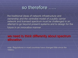 so therefore …..
so therefore …..
the traditional ideas of network infrastructure and
the traditional ideas of network infrastructure and
ownership and the centralist model of a public carrier
ownership and the centralist model of a public carrier
network and licensed spectrum must be challenged in an
network and licensed spectrum must be challenged in an
attempt to go beyond present systems and to design for the
attempt to go beyond present systems and to design for the
future in an innovative manner
future in an innovative manner
we need to think differently about spectrum
we need to think differently about spectrum
allocation
allocation
note: Regulations in most countries have changed little since the
note: Regulations in most countries have changed little since the
1930’s.
1930’s.
 