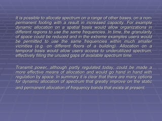 It is possible to allocate spectrum on a range of other bases, on a non-
It is possible to allocate spectrum on a range of other bases, on a non-
permanent footing with a result in increased capacity. For example
permanent footing with a result in increased capacity. For example
dynamic allocation on a spatial basis would allow organizations in
dynamic allocation on a spatial basis would allow organizations in
different regions to use the same frequencies. In time, the granularity
different regions to use the same frequencies. In time, the granularity
of space could be reduced and in the extreme examples users would
of space could be reduced and in the extreme examples users would
be permitted to use the same frequencies within much smaller
be permitted to use the same frequencies within much smaller
vicinities (e.g. on different floors of a building). Allocation on a
vicinities (e.g. on different floors of a building). Allocation on a
temporal basis would allow users access to underutilized spectrum,
temporal basis would allow users access to underutilized spectrum,
effectively filling the unused gaps of available spectrum time.
effectively filling the unused gaps of available spectrum time.
Transmit power, although partly regulated today, could be made a
Transmit power, although partly regulated today, could be made a
more effective means of allocation and would go hand in hand with
more effective means of allocation and would go hand in hand with
regulation by space. In summary it is clear that there are many options
regulation by space. In summary it is clear that there are many options
for dynamic allocation of spectrum that greatly improve on the static
for dynamic allocation of spectrum that greatly improve on the static
and permanent allocation of frequency bands that exists at present.
and permanent allocation of frequency bands that exists at present.
 