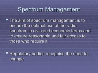 Spectrum Management
Spectrum Management
 The aim of spectrum management is to
The aim of spectrum management is to
ensure the optimal use of the radio
ensure the optimal use of the radio
spectrum in civic and economic terms and
spectrum in civic and economic terms and
to ensure reasonable and fair access to
to ensure reasonable and fair access to
those who require it.
those who require it.
 Regulatory bodies recognise the need for
Regulatory bodies recognise the need for
change
change
 