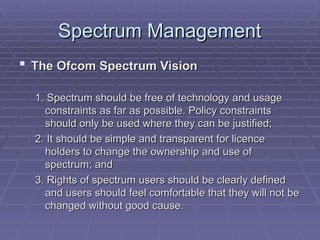 Spectrum Management
Spectrum Management
 The Ofcom Spectrum Vision
The Ofcom Spectrum Vision
1. Spectrum should be free of technology and usage
1. Spectrum should be free of technology and usage
constraints as far as possible. Policy constraints
constraints as far as possible. Policy constraints
should only be used where they can be justified;
should only be used where they can be justified;
2. It should be simple and transparent for licence
2. It should be simple and transparent for licence
holders to change the ownership and use of
holders to change the ownership and use of
spectrum; and
spectrum; and
3. Rights of spectrum users should be clearly defined
3. Rights of spectrum users should be clearly defined
and users should feel comfortable that they will not be
and users should feel comfortable that they will not be
changed without good cause.
changed without good cause.
 