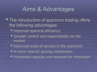 Aims & Advantages
Aims & Advantages
 The introduction of spectrum trading offers
The introduction of spectrum trading offers
the following advantages:
the following advantages:
 Improved spectral efficiency
Improved spectral efficiency
 Greater control and responsibility for the
Greater control and responsibility for the
market
market
 Improved ease of access to the spectrum
Improved ease of access to the spectrum
 A more ‘natural’ pricing mechanism
A more ‘natural’ pricing mechanism
 Increased capacity and rewards for innovation
Increased capacity and rewards for innovation
 