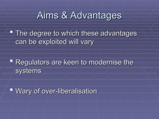 Aims & Advantages
Aims & Advantages
 The degree to which these advantages
The degree to which these advantages
can be exploited will vary
can be exploited will vary
 Regulators are keen to modernise the
Regulators are keen to modernise the
systems
systems
 Wary of over-liberalisation
Wary of over-liberalisation
 