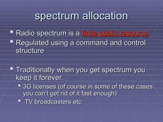 spectrum allocation
spectrum allocation
 Radio spectrum is a
Radio spectrum is a finite public resource
finite public resource
 Regulated using a command and control
Regulated using a command and control
structure
structure
 Traditionally when you get spectrum you
Traditionally when you get spectrum you
keep it forever.
keep it forever.
 3G licenses (of course in some of these cases
3G licenses (of course in some of these cases
you can’t get rid of it fast enough)
you can’t get rid of it fast enough)
 TV broadcasters etc.
TV broadcasters etc.
 