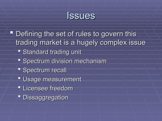 Issues
Issues
 Defining the set of rules to govern this
Defining the set of rules to govern this
trading market is a hugely complex issue
trading market is a hugely complex issue
 Standard trading unit
Standard trading unit
 Spectrum division mechanism
Spectrum division mechanism
 Spectrum recall
Spectrum recall
 Usage measurement
Usage measurement
 Licensee freedom
Licensee freedom
 Dissaggregation
Dissaggregation
 