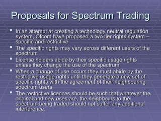Proposals for Spectrum Trading
Proposals for Spectrum Trading
 In an attempt at creating a technology neutral regulation
In an attempt at creating a technology neutral regulation
system, Ofcom have proposed a two tier rights system –
system, Ofcom have proposed a two tier rights system –
specific and restrictive
specific and restrictive
 The specific rights may vary across different users of the
The specific rights may vary across different users of the
spectrum
spectrum
 License holders abide by their specific usage rights
License holders abide by their specific usage rights
unless they change the use of the spectrum
unless they change the use of the spectrum
 When a change of use occurs they must abide by the
When a change of use occurs they must abide by the
restrictive usage rights until they generate a new set of
restrictive usage rights until they generate a new set of
specific rights with the agreement of their neighbouring
specific rights with the agreement of their neighbouring
spectrum users
spectrum users
 The restrictive licences should be such that whatever the
The restrictive licences should be such that whatever the
original and new uses are, the neighbours to the
original and new uses are, the neighbours to the
spectrum being traded should not suffer any additional
spectrum being traded should not suffer any additional
interference.
interference.
 