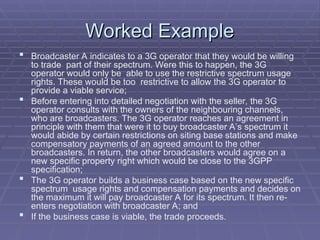 Worked Example
Worked Example
 Broadcaster A indicates to a 3G operator that they would be willing
to trade part of their spectrum. Were this to happen, the 3G
operator would only be able to use the restrictive spectrum usage
rights. These would be too restrictive to allow the 3G operator to
provide a viable service;
 Before entering into detailed negotiation with the seller, the 3G
operator consults with the owners of the neighbouring channels,
who are broadcasters. The 3G operator reaches an agreement in
principle with them that were it to buy broadcaster A’s spectrum it
would abide by certain restrictions on siting base stations and make
compensatory payments of an agreed amount to the other
broadcasters. In return, the other broadcasters would agree on a
new specific property right which would be close to the 3GPP
specification;
 The 3G operator builds a business case based on the new specific
spectrum usage rights and compensation payments and decides on
the maximum it will pay broadcaster A for its spectrum. It then re-
enters negotiation with broadcaster A; and
 If the business case is viable, the trade proceeds.
 