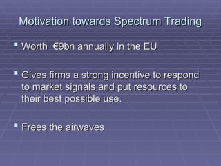 Motivation towards Spectrum Trading
Motivation towards Spectrum Trading
 Worth €9bn annually in the EU
Worth €9bn annually in the EU
 Gives firms a strong incentive to respond
Gives firms a strong incentive to respond
to market signals and put resources to
to market signals and put resources to
their best possible use.
their best possible use.
 Frees the airwaves
Frees the airwaves
 