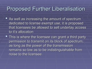 Proposed Further Liberalisation
Proposed Further Liberalisation
 As well as increasing the amount of spectrum
As well as increasing the amount of spectrum
dedicated to license exempt use, it is proposed
dedicated to license exempt use, it is proposed
that licensees be allowed to sell underlay access
that licensees be allowed to sell underlay access
to it’s allocation
to it’s allocation
 This is where the licensee can grant a third party
This is where the licensee can grant a third party
permission to transmit on its block of spectrum,
permission to transmit on its block of spectrum,
as long as the power of the transmission
as long as the power of the transmission
remains so low as to be indistinguishable from
remains so low as to be indistinguishable from
noise to the licensee.
noise to the licensee.
 