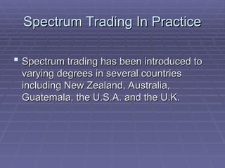 Spectrum Trading In Practice
Spectrum Trading In Practice
 Spectrum trading has been introduced to
Spectrum trading has been introduced to
varying degrees in several countries
varying degrees in several countries
including New Zealand, Australia,
including New Zealand, Australia,
Guatemala, the U.S.A. and the U.K.
Guatemala, the U.S.A. and the U.K.
 
