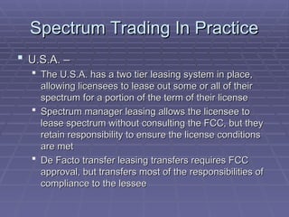 Spectrum Trading In Practice
Spectrum Trading In Practice
 U.S.A. –
U.S.A. –
 The U.S.A. has a two tier leasing system in place,
The U.S.A. has a two tier leasing system in place,
allowing licensees to lease out some or all of their
allowing licensees to lease out some or all of their
spectrum for a portion of the term of their license
spectrum for a portion of the term of their license
 Spectrum manager leasing allows the licensee to
Spectrum manager leasing allows the licensee to
lease spectrum without consulting the FCC, but they
lease spectrum without consulting the FCC, but they
retain responsibility to ensure the license conditions
retain responsibility to ensure the license conditions
are met
are met
 De Facto transfer leasing transfers requires FCC
De Facto transfer leasing transfers requires FCC
approval, but transfers most of the responsibilities of
approval, but transfers most of the responsibilities of
compliance to the lessee
compliance to the lessee
 