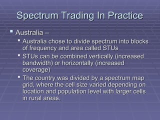 Spectrum Trading In Practice
Spectrum Trading In Practice
 Australia –
Australia –
 Australia chose to divide spectrum into blocks
Australia chose to divide spectrum into blocks
of frequency and area called STUs
of frequency and area called STUs
 STUs can be combined vertically (increased
STUs can be combined vertically (increased
bandwidth) or horizontally (increased
bandwidth) or horizontally (increased
coverage)
coverage)
 The country was divided by a spectrum map
The country was divided by a spectrum map
grid, where the cell size varied depending on
grid, where the cell size varied depending on
location and population level with larger cells
location and population level with larger cells
in rural areas.
in rural areas.
 