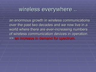 wireless everywhere ..
wireless everywhere ..
an enormous growth in wireless communications
an enormous growth in wireless communications
over the past two decades and we now live in a
over the past two decades and we now live in a
world where there are ever-increasing numbers
world where there are ever-increasing numbers
of wireless communication devices in operation.
of wireless communication devices in operation.
=>
=> an increase in demand for spectrum.
an increase in demand for spectrum.
 