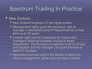 Spectrum Trading In Practice
Spectrum Trading In Practice
 New Zealand –
New Zealand –
 New Zealand employs a 3 tier rights system
New Zealand employs a 3 tier rights system
 Management rights grant the exclusive right to
Management rights grant the exclusive right to
manage a nationwide band of frequencies for a fixed
manage a nationwide band of frequencies for a fixed
term up to 20 years
term up to 20 years
 License right are then bestowed by these band
License right are then bestowed by these band
managers allowing licensees access to these
managers allowing licensees access to these
frequencies. The licenses are specific in terms of use
frequencies. The licenses are specific in terms of use
and location and the manager can grant licenses to
and location and the manager can grant licenses to
itself if it chooses.
itself if it chooses.
 Apparatus licenses exist in the blocks of spectrum
Apparatus licenses exist in the blocks of spectrum
where management rights have not been created.
where management rights have not been created.
 
