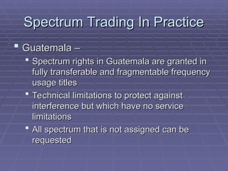 Spectrum Trading In Practice
Spectrum Trading In Practice
 Guatemala –
Guatemala –
 Spectrum rights in Guatemala are granted in
Spectrum rights in Guatemala are granted in
fully transferable and fragmentable frequency
fully transferable and fragmentable frequency
usage titles
usage titles
 Technical limitations to protect against
Technical limitations to protect against
interference but which have no service
interference but which have no service
limitations
limitations
 All spectrum that is not assigned can be
All spectrum that is not assigned can be
requested
requested
 